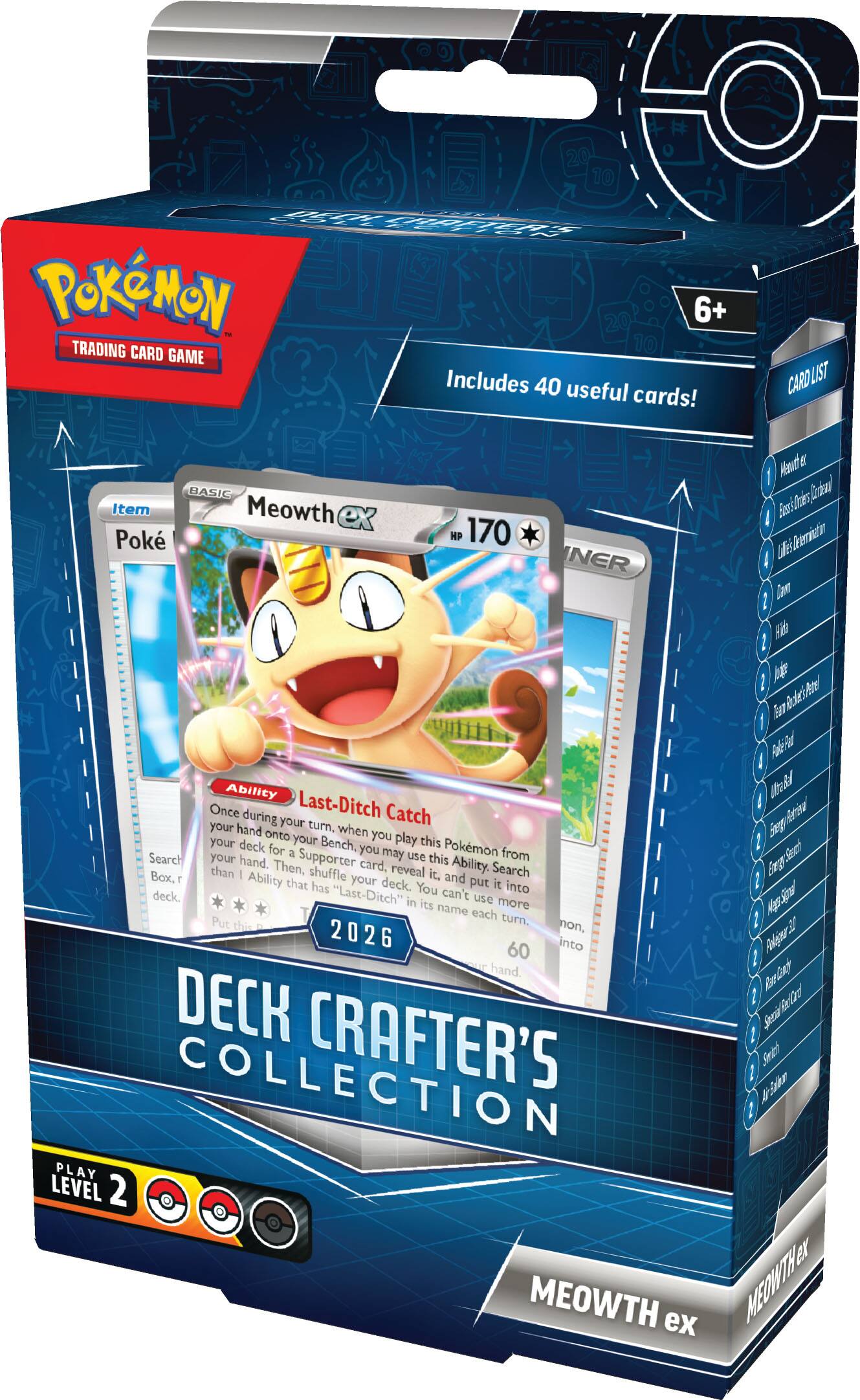20 10 Pokémon 6+ TRADING CARD GAME Includes 40 useful cards! CARD LIST Mewtwo d I BASIC Meowth ex HP 170 Ability Last-Ditch Catch Once during your turn, when you play this Pokémon from your hand onto your Bench, you may use this Ability. Search your deck for a Supporter card, reveal it, then, shuffle your deck. You put it into your hand. "Last-Ditch" can't be used more than once each turn. 2026 60 DECK CRAFTER'S COLLECTION PLAY LEVEL 2 MEOWTH ex