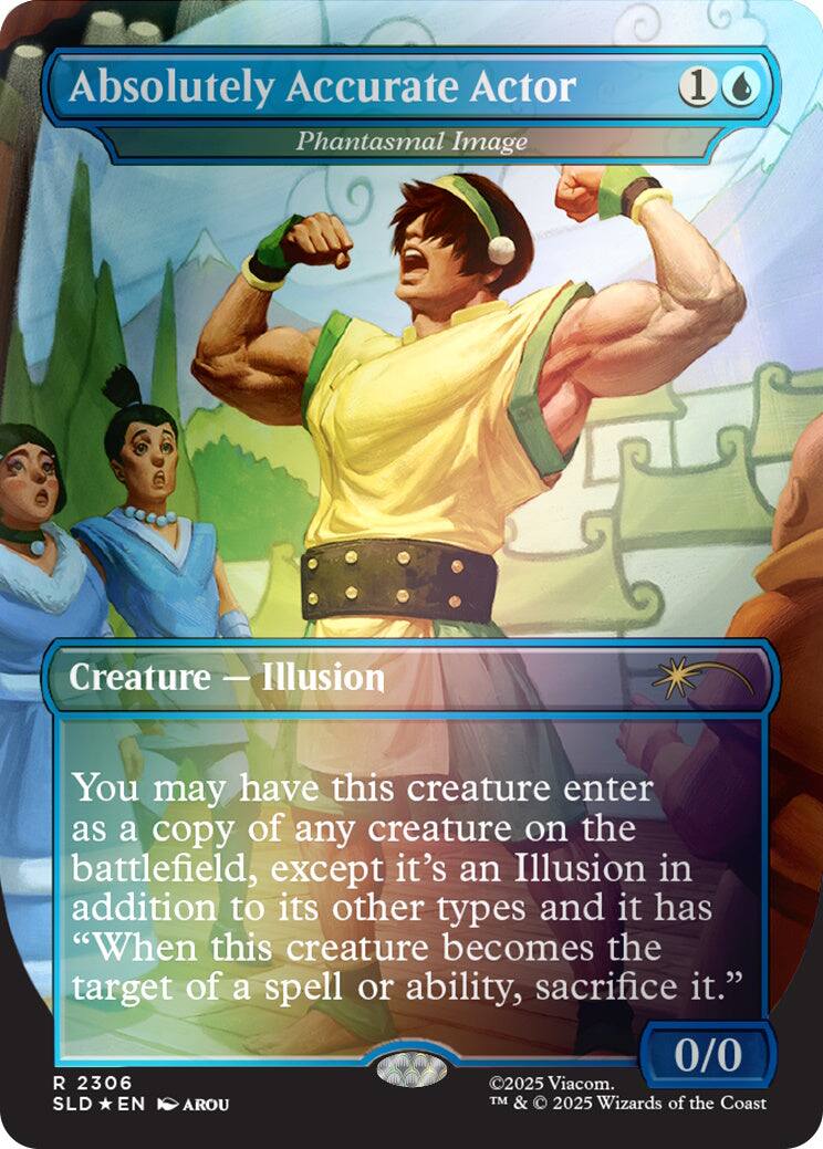 Absolutely Accurate Actor  
Phantasmal Image  
1  
Creature — Illusion  
You may have this creature enter the battlefield as a copy of any creature on the battlefield, except it's an Illusion in addition to its other types and it has "When this creature becomes the target of a spell or ability, sacrifice it."  
0/0  
2306  
©2025 Viacom. TM & © 2025 Wizards of the Coast  
SLD *EN* AROU