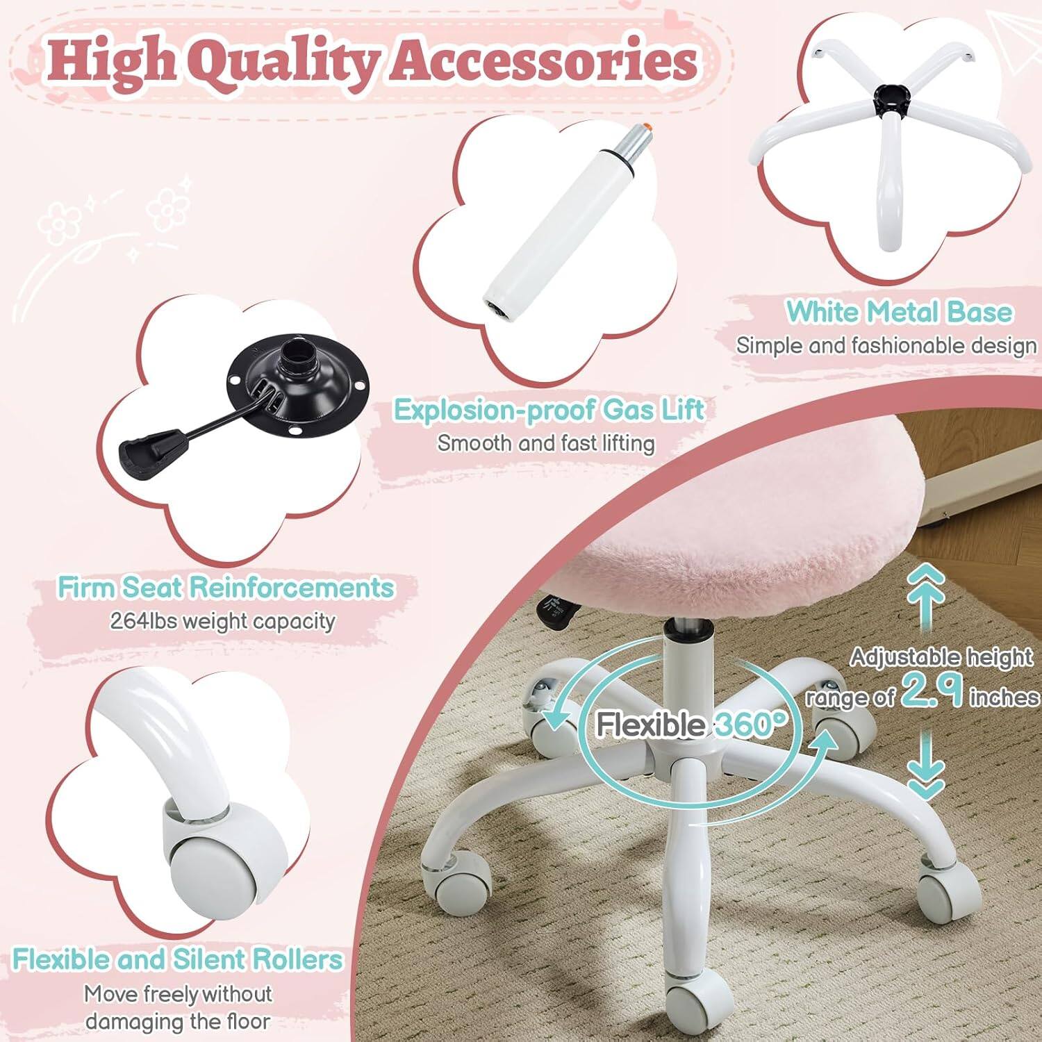High Quality Accessories  
White Metal Base  
Simple and fashionable design  
Explosion-proof Gas Lift  
Smooth and fast lifting  
Firm Seat Reinforcements  
264lbs weight capacity  
Adjustable height range of 2.9 inches  
Flexible 360°  
Flexible and Silent Rollers  
Move freely without damaging the floor