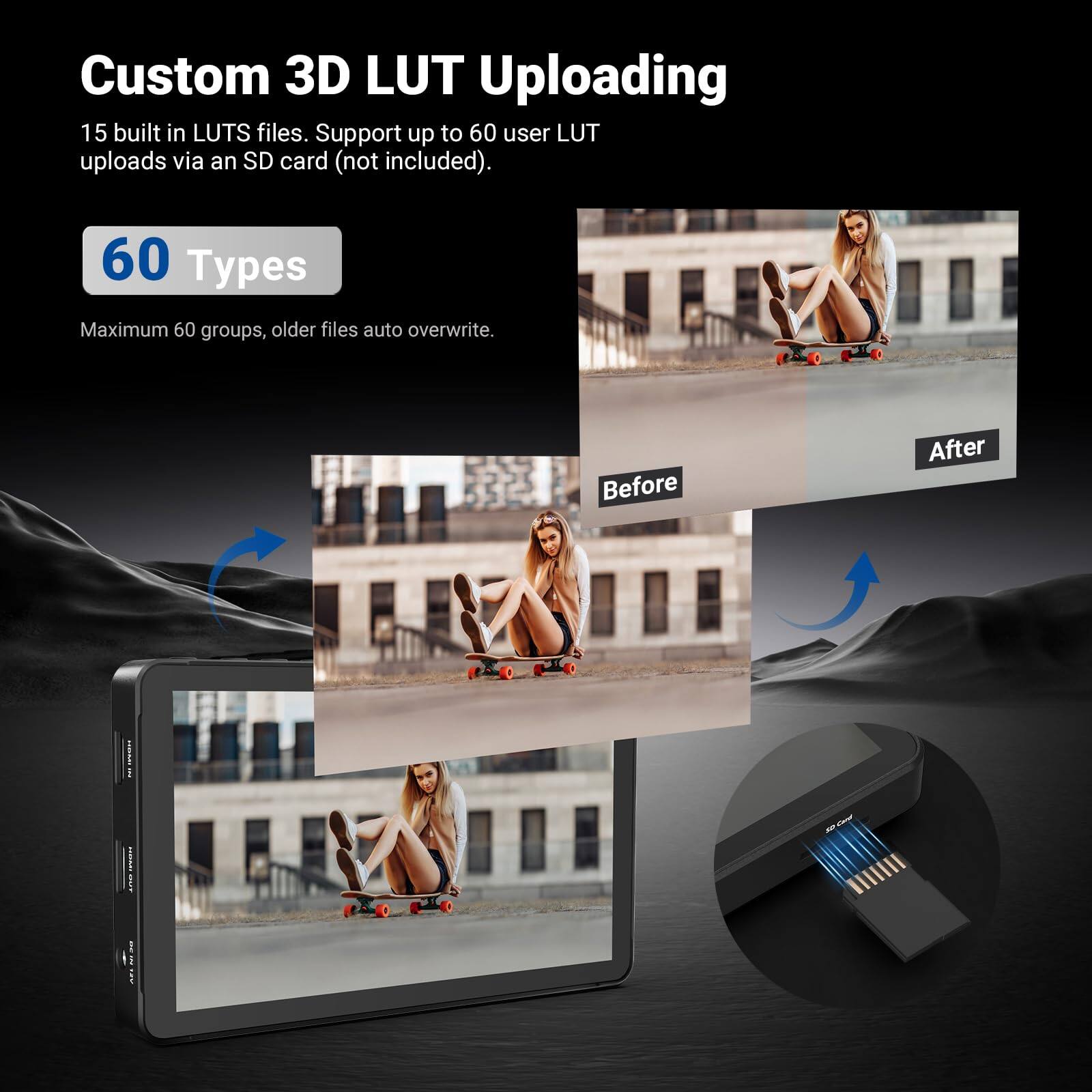 Custom 3D LUT Uploading

15 built in LUTS files. Support up to 60 user LUT uploads via an SD card (not included).

60 Types

Maximum 60 groups, older files auto overwrite.

Before After
