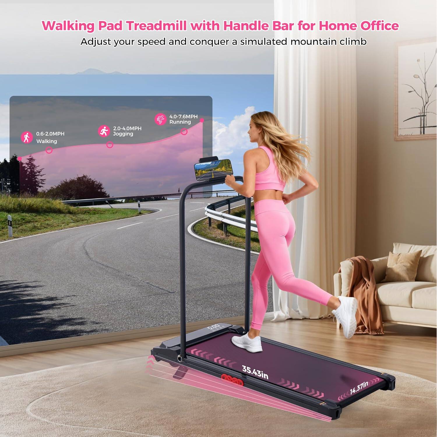 Walking Pad Treadmill with Handle Bar for Home Office  
Adjust your speed and conquer a simulated mountain climb  
0.6-2.0MPH Walking  
2.0-4.0MPH Jogging  
4.0-7.6MPH Running  
500  
35.43in x 14.37in