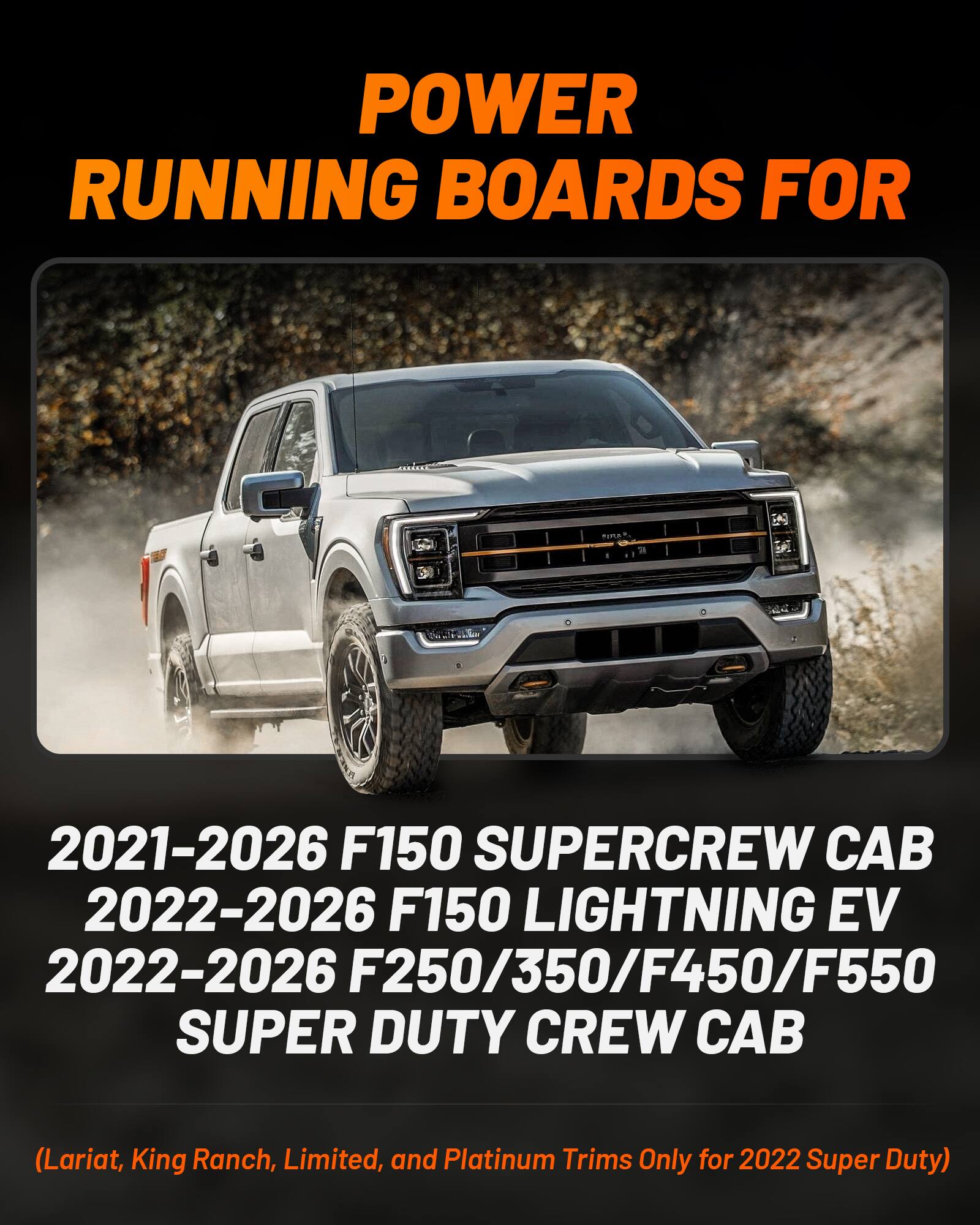 POWER RUNNING BOARDS FOR  
2021-2026 F150 SUPERCREW CAB  
2022-2026 F150 LIGHTNING EV  
2022-2026 F250/350/F450/F550 SUPER DUTY CREW CAB  
(Lariat, King Ranch, Limited, and Platinum Trims Only for 2022 Super Duty)