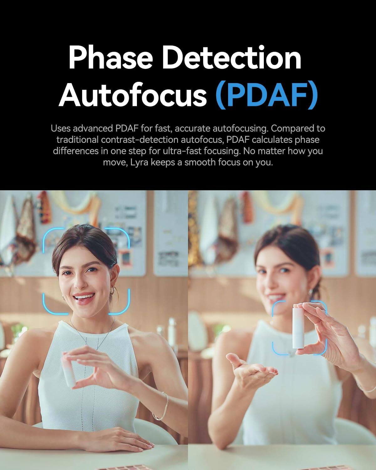 Phase Detection Autofocus (PDAF)  
Uses advanced PDAF for fast, accurate autofocusing. Compared to traditional contrast-detection autofocus, PDAF calculates phase differences in one step for ultra-fast focusing. No matter how you move, Lyra keeps a smooth focus on you.