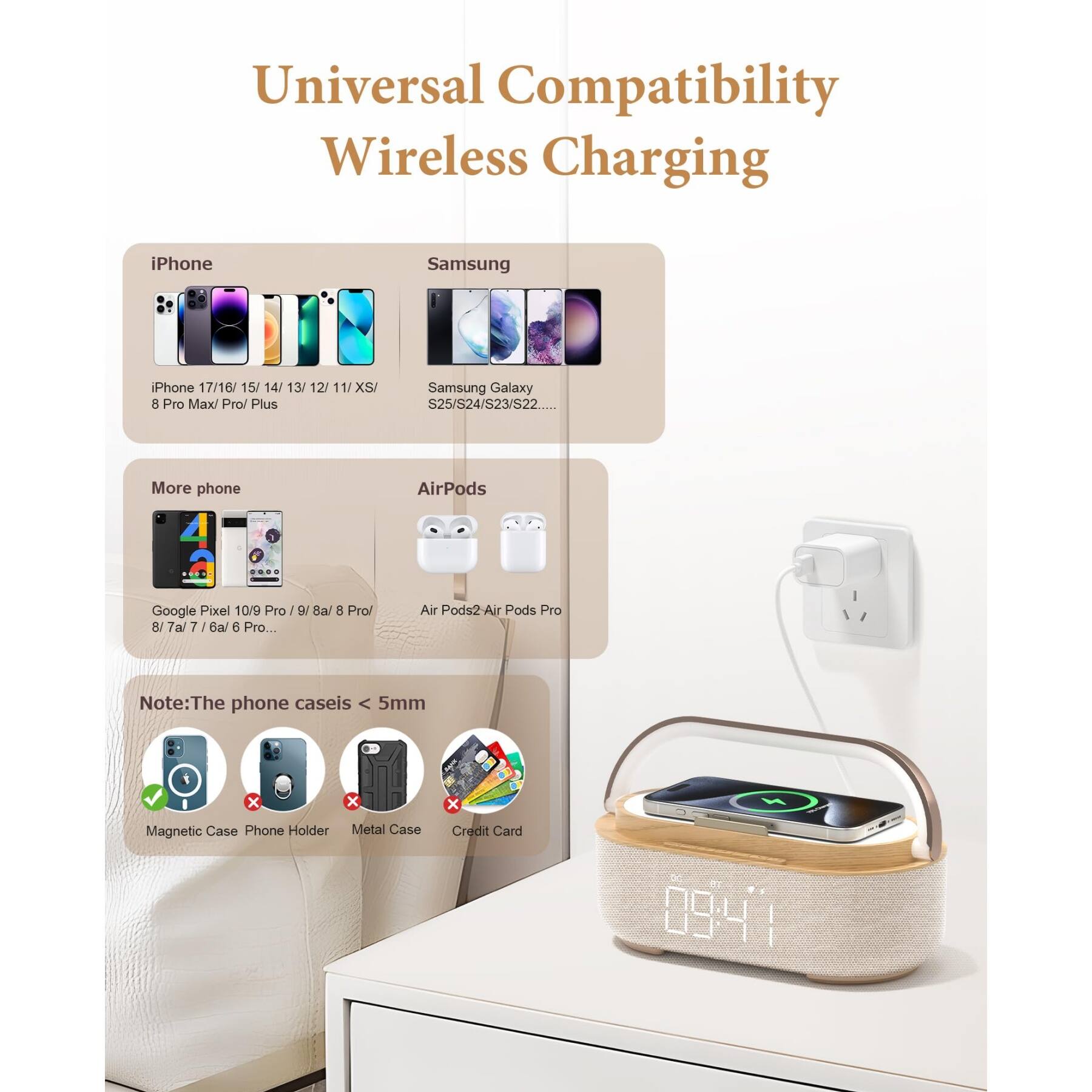 Universal Compatibility Wireless Charging

iPhone
- iPhone 17/16/15/14/13/12/11/XS/8 Pro Max/Pro/Plus

Samsung
- Samsung Galaxy S25/S24/S23/S22...

More phone
- Google Pixel 10/9 Pro/9/8a/8 Pro/8/7a/7/6a/6 Pro...

AirPods
- AirPods2/AirPods Pro

Note: The phone case is < 5mm

- Magnetic Case
- Phone Holder
- Metal Case
- Credit Card