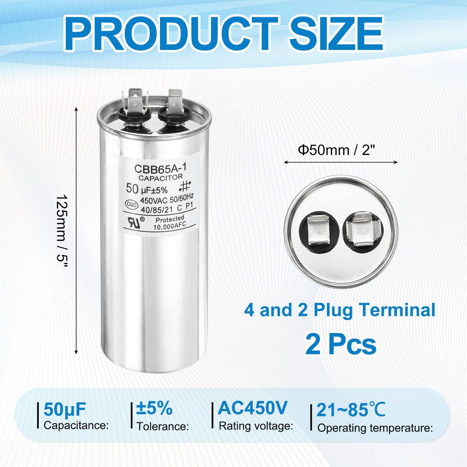 PRODUCT SIZE  
125mm / 5"  
CBB65A-1 CAPACITOR  
50 µF ±5%  
450VAC 50/60Hz  
cOC  
P1  
40/85/21  
LR Protected  
10,000AFC  
50mm / 2"  
4 and 2 Plug Terminal  
2 Pcs  

Capacitance: 50µF  
Tolerance: ±5%  
Rating voltage: AC450V  
Operating temperature: 21~85°C