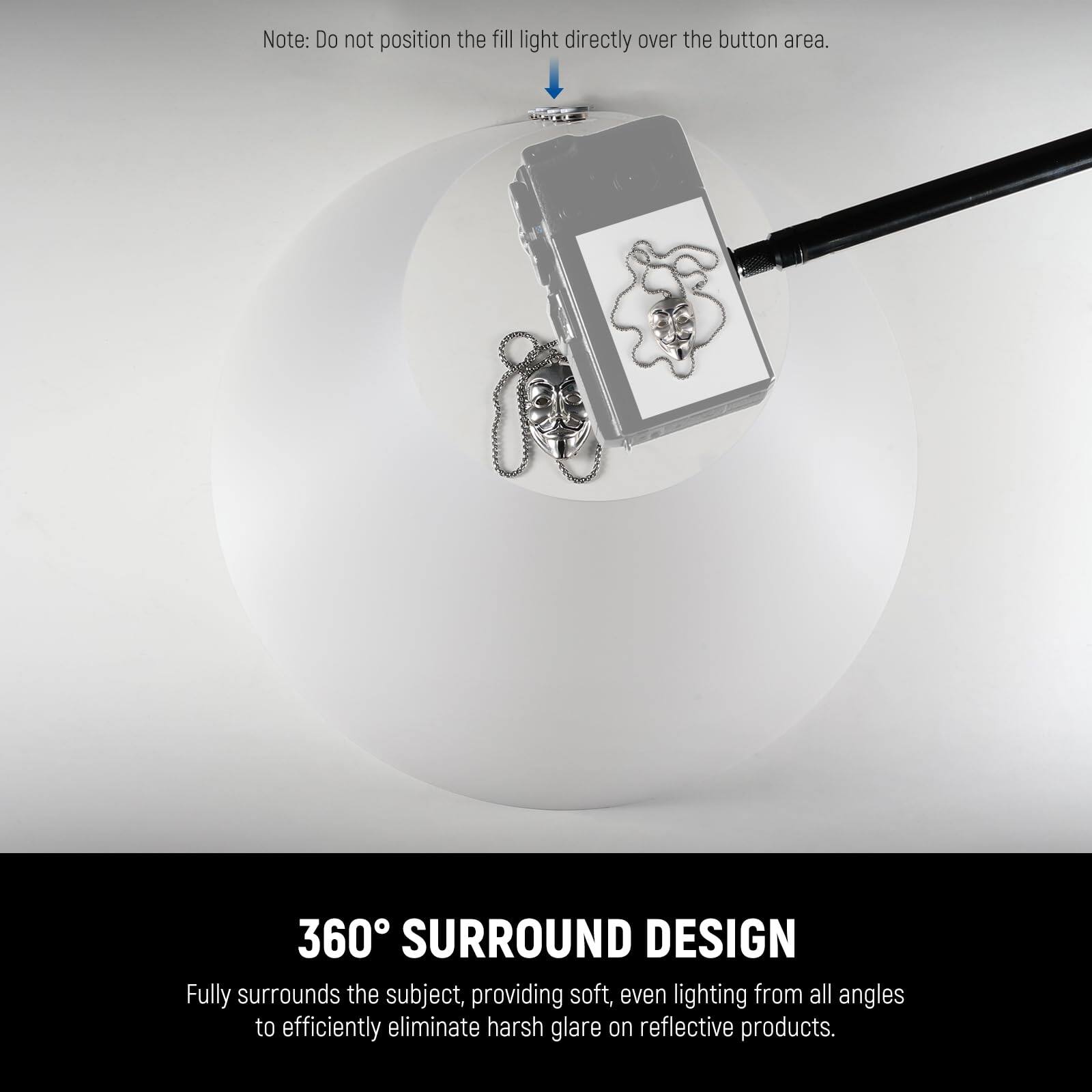 Note: Do not position the fill light directly over the button area.

360° SURROUND DESIGN  
Fully surrounds the subject, providing soft, even lighting from all angles to efficiently eliminate harsh glare on reflective products.