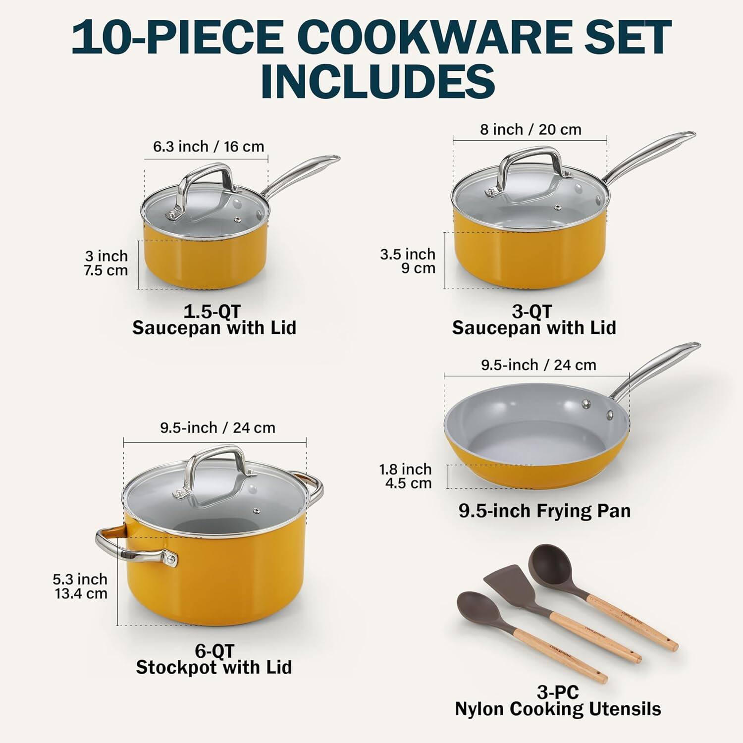 10-PIECE COOKWARE SET INCLUDES

- 8 inch / 20 cm
- 6.3 inch / 16 cm
- 3 inch 7.5 cm
- 3.5 inch 9 cm
- 1.5-QT Saucepan with Lid
- 3-QT Saucepan with Lid
- 9.5-inch / 24 cm
- 9.5-inch Frying Pan
- 6-QT Stockpot with Lid
- 3-PC Nylon Cooking Utensils