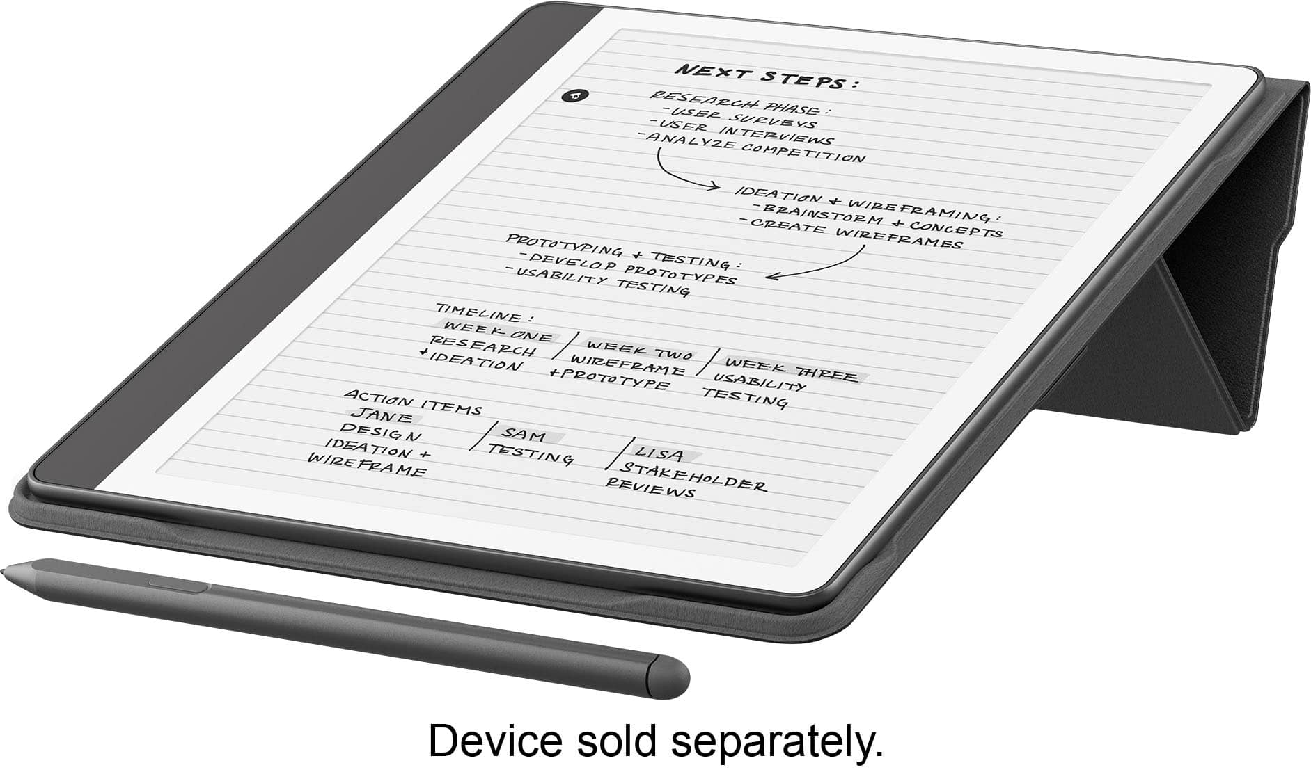 NEXT STEPS:
* BESEECH PHASE
* USE USER SURVEYS
* ANALYZE INTERVIEWS
* CREATE CONCEPTS
* WIREFRAME!
* DEVELOP PROTOTYPES
* TESTING
* USABILITY
* PROTOTYPES
* TESTING TIMELINE
* WEEK ONE: RESEARCH
* WEEK TWO: IDEATION
* WIREFRAME
* PROTOTYPE
* USABILITY
* ACTION ITEMS
* STAKEHOLDER REVIEWS
Device sold separately.
