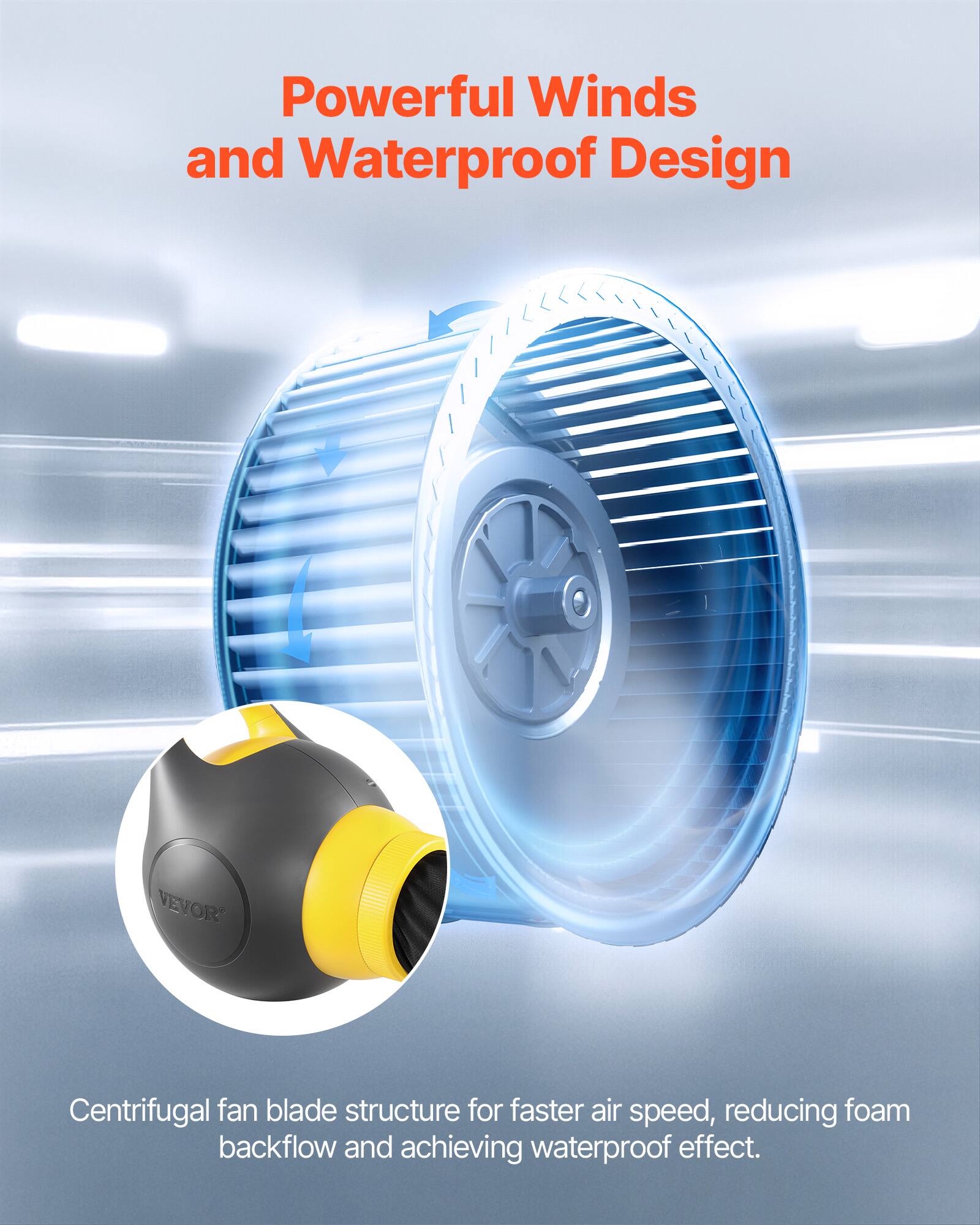 Powerful Winds and Waterproof Design

VEVOR Centrifugal fan blade structure for faster air speed, reducing foam backflow and achieving waterproof effect.