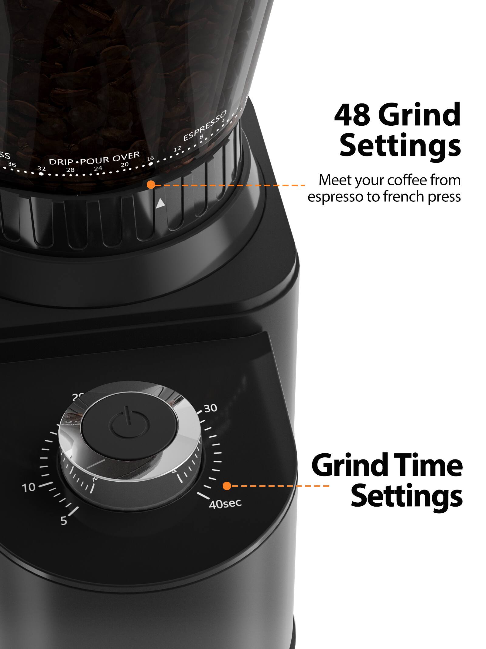 SS 36 DRIP POUR OVER 16 20 32 28 24 ESPRESSO 8 12 48

Grind Settings
Meet your coffee from espresso to french press

2 30 10 5 40sec

Grind Time Settings