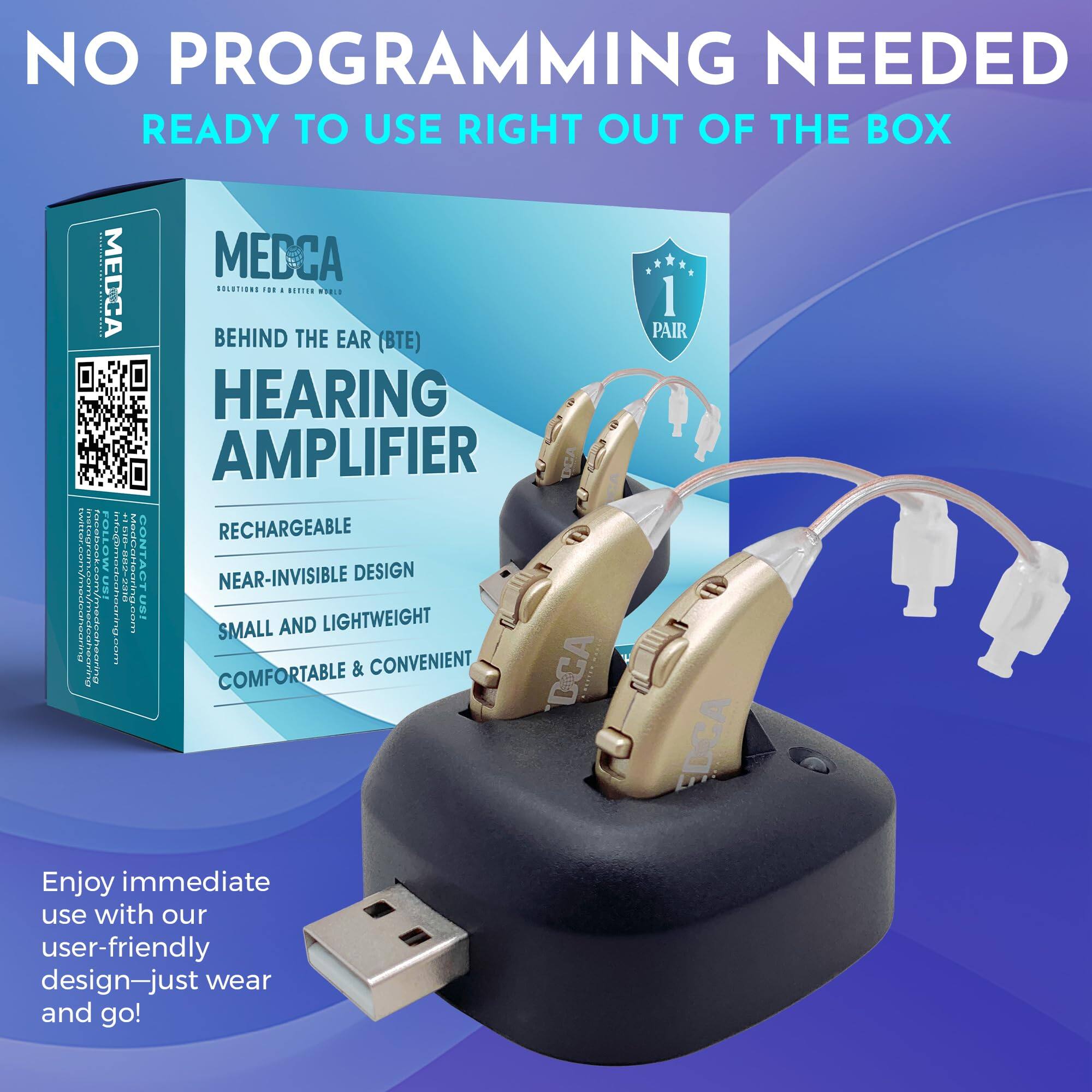 NO PROGRAMMING NEEDED  
READY TO USE RIGHT OUT OF THE BOX  

MEDCA  
BEHIND THE EAR (BTE)  
HEARING AMPLIFIER  

RECHARGEABLE  
NEAR-INVISIBLE DESIGN  
SMALL AND LIGHTWEIGHT  
COMFORTABLE & CONVENIENT  

Enjoy immediate use with our user-friendly design—just wear and go!