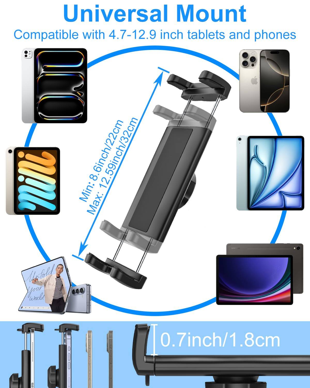 Universal Mount  
Compatible with 4.7-12.9 inch tablets and phones  

Min: 8.6inch/22cm  
Max: 12.59inch/32cm  

0.7inch/1.8cm