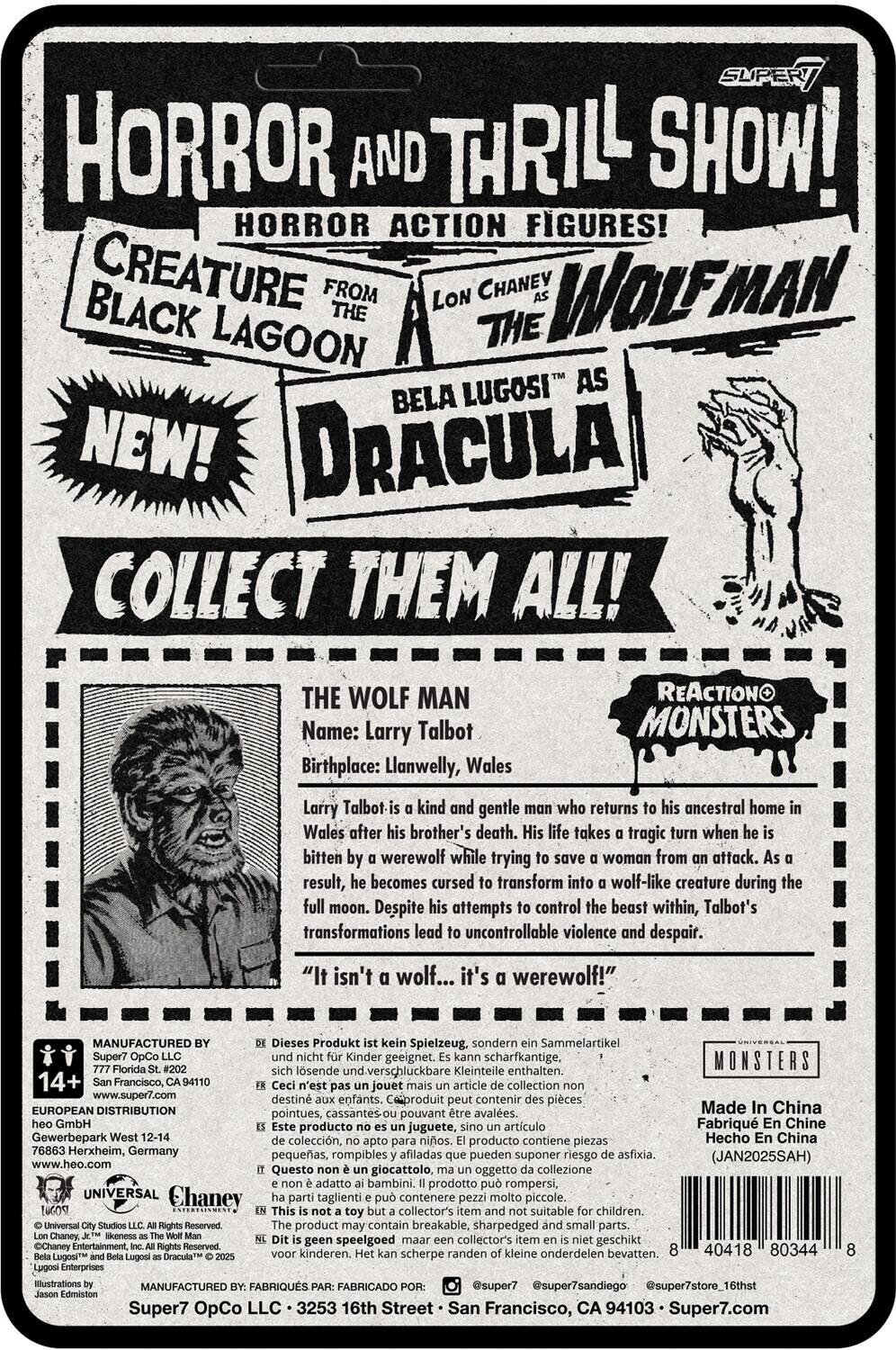 **HORROR AND THRILL SHOW!**  
**HORROR ACTION FIGURES!**  
**CREATURE FROM THE BLACK LAGOON**  
**WOLFMAN**  
**BELA LUGOSI AS DRACULA**  
**NEW!**  
**COLLECT THEM ALL!**  

**THE WOLF MAN**  
**Name:** Larry Talbot  
**Birthplace:** Llanwelly, Wales  

Larry Talbot is a kind and gentle man who returns to his ancestral home in Wales after his brother's death. His life takes a tragic turn when he is bitten by a werewolf while trying to save a woman from an attack. As a result, he becomes cursed to transform into a wolf-like creature during the full moon. Despite his attempts to control the beast within, Talbot's transformations lead to uncontrollable violence and despair.  
**"It isn't a wolf... it's a werewolf!"**  

**REACTIONO MONSTERS**  

**MANUFACTURED BY:**  
Super7 OpCo LLC  
San Francisco, CA 94102  
www.super7.com  

**EUROPEAN DISTRIBUTION:**  
Gewerbehof West 12-14  
7