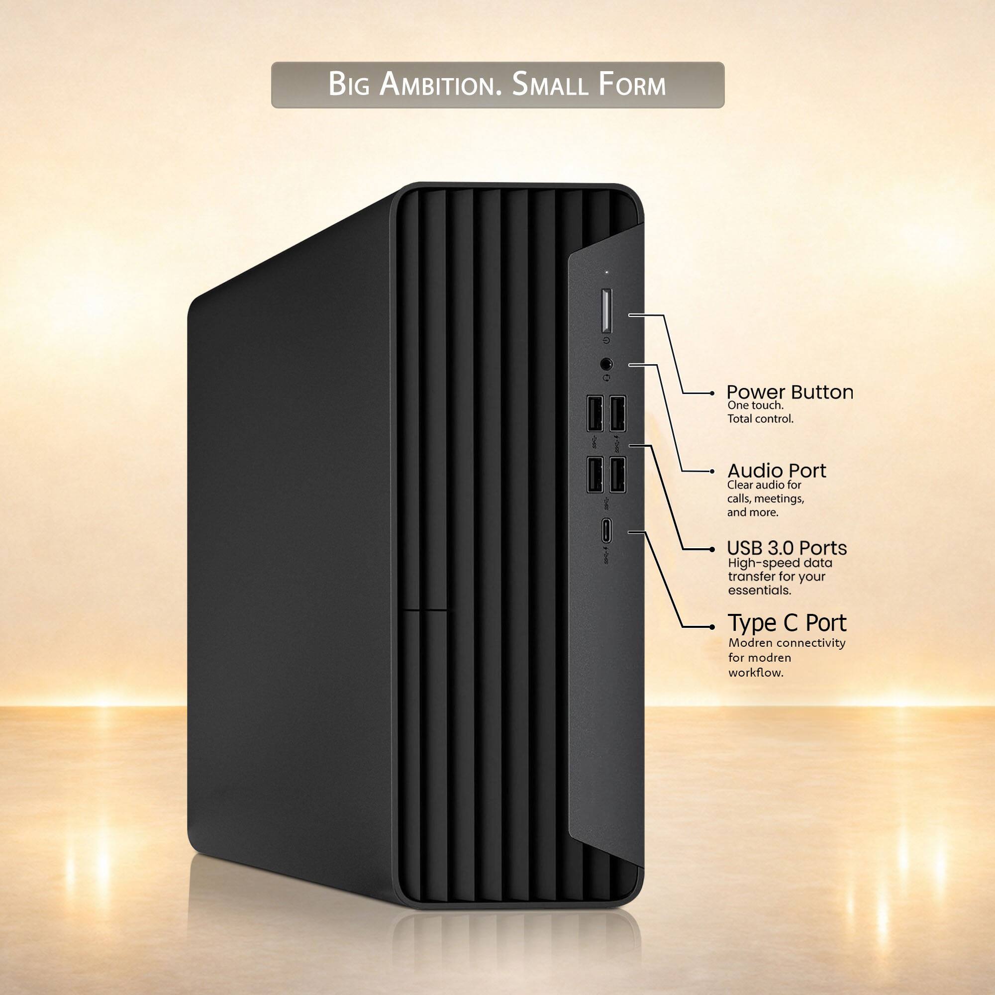 BIG AMBITION. SMALL FORM  
Power Button: One touch. Total control.  
Audio Port: Clear audio for calls, meetings, and more.  
USB 3.0 Ports: High-speed data transfer for your essentials.  
Type C Port: Modern connectivity for modern workflow.