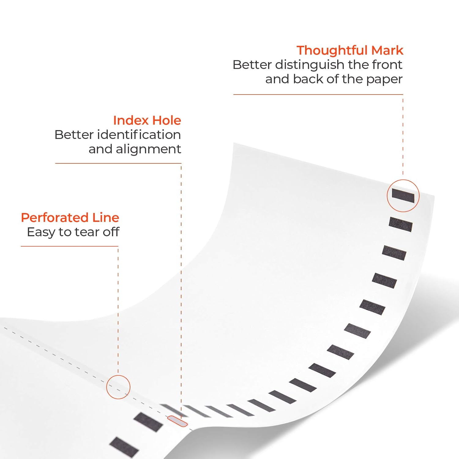 Thoughtful Mark  
Better distinguish the front and back of the paper  

Index Hole  
Better identification and alignment  

Perforated Line  
Easy to tear off