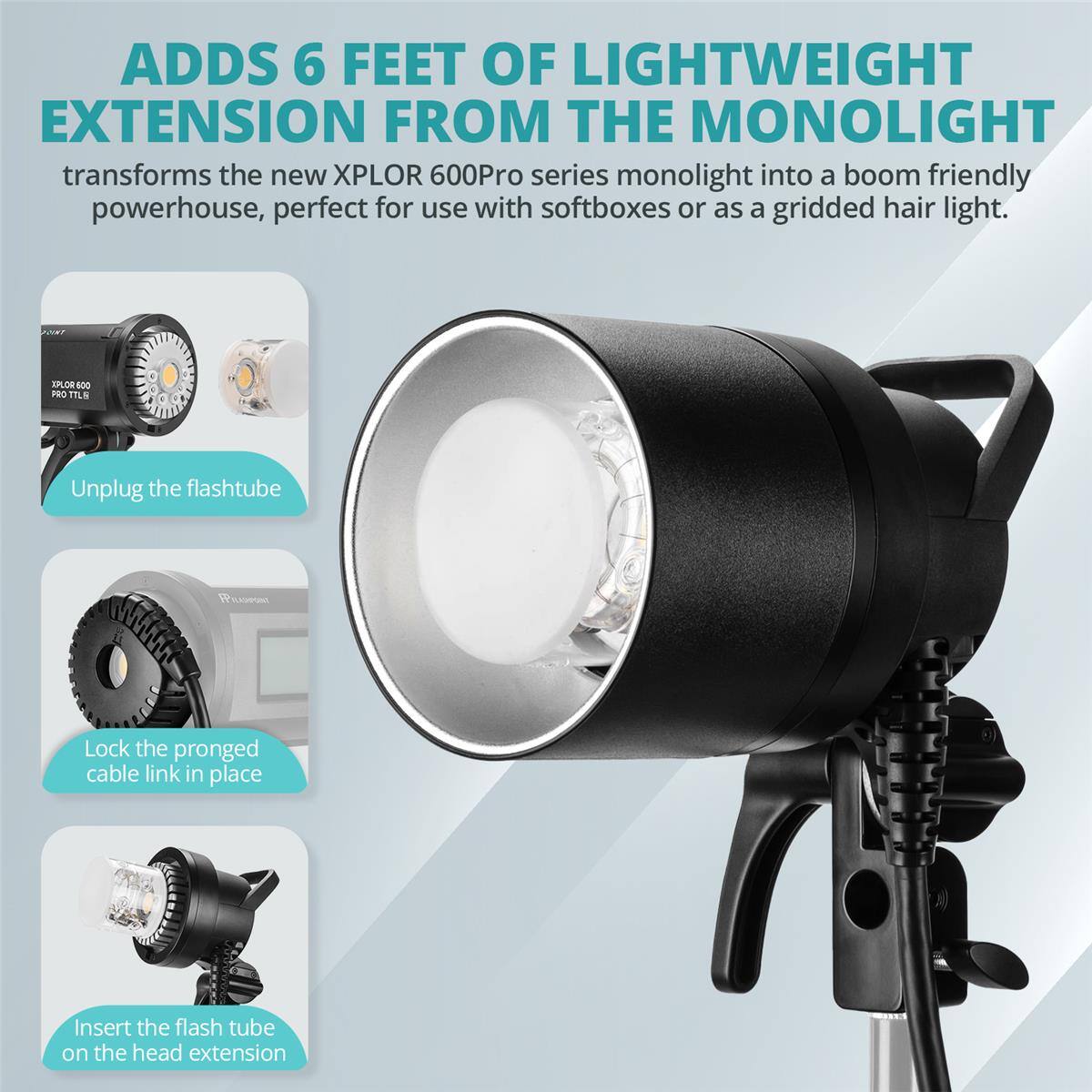 ADDS 6 FEET OF LIGHTWEIGHT EXTENSION FROM THE MONOLIGHT

transforms the new XPLOR 600Pro series monolight into a boom friendly powerhouse, perfect for use with softboxes or as a gridded hair light.

EPLOR 400 PRO TTLS

Unplug the flashtube

Lock the pronged cable link in place

Insert the flash tube on the head extension
