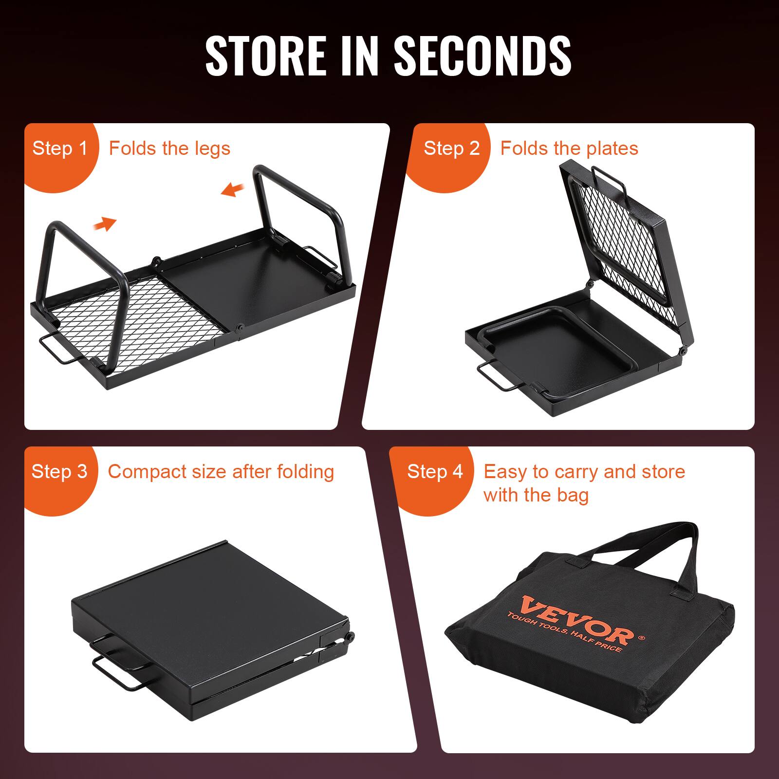 STORE IN SECONDS

Step 1  
Folds the legs

Step 2  
Folds the plates

Step 3  
Compact size after folding

Step 4  
Easy to carry and store with the bag

VEVOR  
TOUGH TOOLS. HALF PRICE