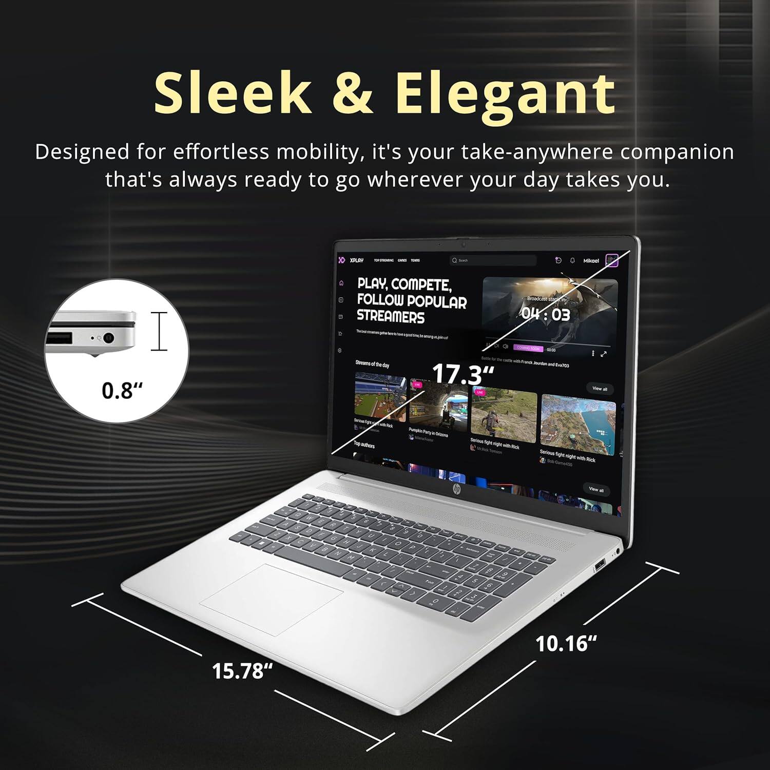 Sleek & Elegant  
Designed for effortless mobility, it's your take-anywhere companion that's always ready to go wherever your day takes you.

0.8"  
17.3"  
15.78"  
10.16"  

PLAY, COMPETE, FOLLOW POPULAR STREAMERS