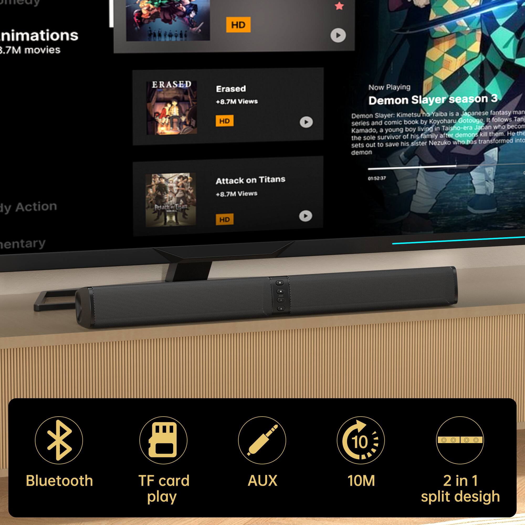 - Animations
  - 8.7M movies

- ERASED
  - Erased
  - +8.7M Views
  - HD

- Attack on Titans
  - +8.7M Views
  - HD

- Now Playing
  - Demon Slayer season 3
  - Demon Slayer: Kimetsu no Yaiba is a Japanese fantasy manga series and comic book by Koyoharu Gotouge. It follows Tanjiro Kamado, a young boy living in Taisho-era Japan who becomes the sole survivor of his family after demons kill them. He sets out to save his sister Nezuko who has transformed into a demon.

- Bluetooth
- TF card play
- AUX
- 10M
- 2 in 1 split design