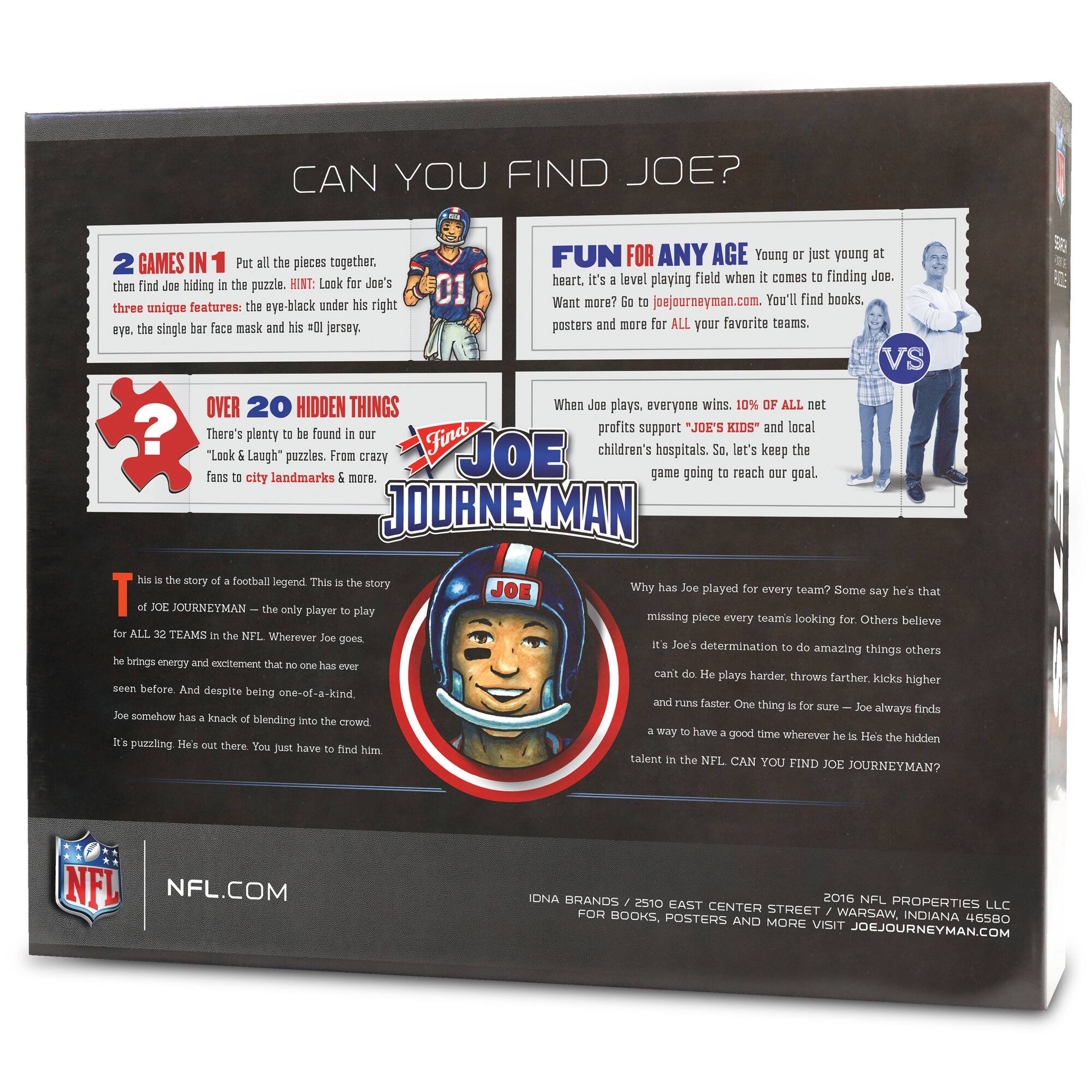 **CAN YOU FIND JOE?**

**2 GAMES IN 1**  
Put all the pieces together, then find Joe hiding in the puzzle. HINT: Look for Joe's three unique features: the eye-black under his right eye, the single bar face mask and his #01 jersey.

**OVER 20 HIDDEN THINGS**  
There's plenty to be found in our "Look & Laugh" puzzles. From crazy fans to city landmarks & more.

**FUN FOR ANY AGE**  
Young or just young at heart, it's a level playing field when it comes to finding Joe. Want more? Go to joejourneyman.com. You'll find books, posters and more for ALL your favorite teams.

**When Joe plays, everyone wins. 10% of ALL net profits support "JOE'S KIDS" and local children's hospitals. So, let's keep the game going to reach our goal.**

**This is the story of a football legend. This is the story of JOE JOURNEYMAN – the only player to play for ALL 32 TEAMS in the NFL. Wherever Joe goes, he brings energy and excitement that no one has ever seen before. And despite being one-of-a-kind