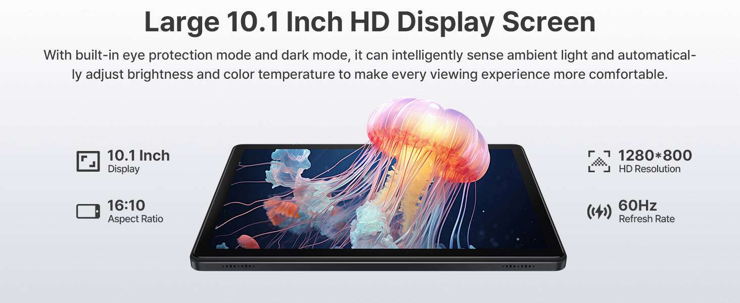 Large 10.1 Inch HD Display Screen

With built-in eye protection mode and dark mode, it can intelligently sense ambient light and automatically adjust brightness and color temperature to make every viewing experience more comfortable.

- 10.1 Inch Display
- 16:10 Aspect Ratio
- 1280*800 HD Resolution
- 60Hz Refresh Rate