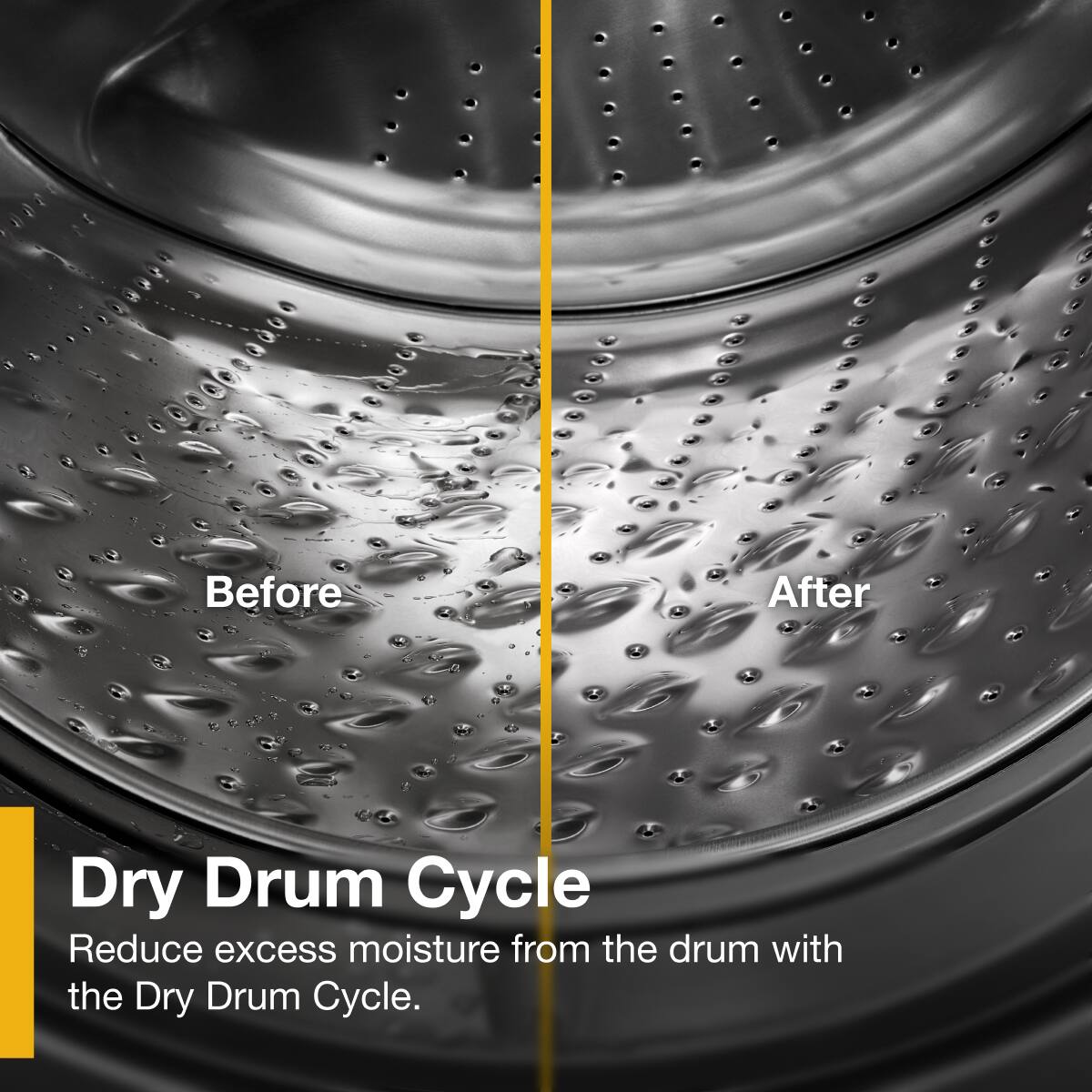 Before After

Dry Drum Cycle

Reduce excess moisture from the drum with the Dry Drum Cycle.