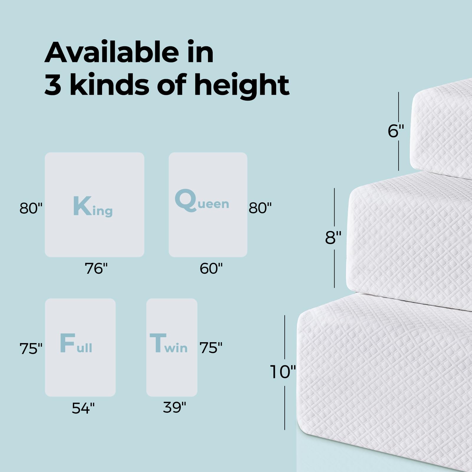 Available in 3 kinds of height

- King: 80" x 76"
- Queen: 80" x 60"
- Full: 75" x 54"
- Twin: 75" x 39"

Heights: 6", 8", 10"