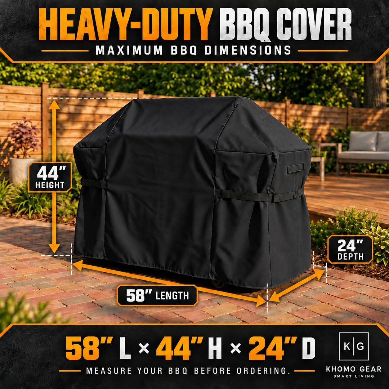 HEAVY-DUTY BBQ COVER  
MAXIMUM BBQ DIMENSIONS  
44" HEIGHT  
24" DEPTH  
58" LENGTH  
58" L x 44" H x 24" D  
MEASURE YOUR BBQ BEFORE ORDERING.  
GEAR SMART LIVING