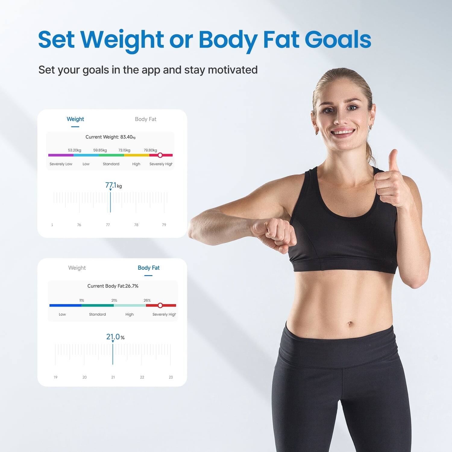 Set Weight or Body Fat Goals

Set your goals in the app and stay motivated

Weight
Current Weight: 85.40 kg
53.20 kg 59.85 kg 73.15 kg 78.80 kg
Severely Low Low Standard High Severely High
77.1 kg

Body Fat
Current Body Fat: 26.7%
19% 20% 21% 22% 23%
Low Standard High Severely High
21.0%