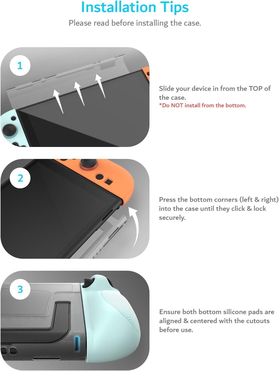 Installation Tips  
Please read before installing the case.

1. Slide your device in from the TOP of the case.  
   *Do NOT install from the bottom.

2. Press the bottom corners (left & right) into the case until they click & lock securely.

3. Ensure both bottom silicone pads are aligned & centered with the cutouts before use.