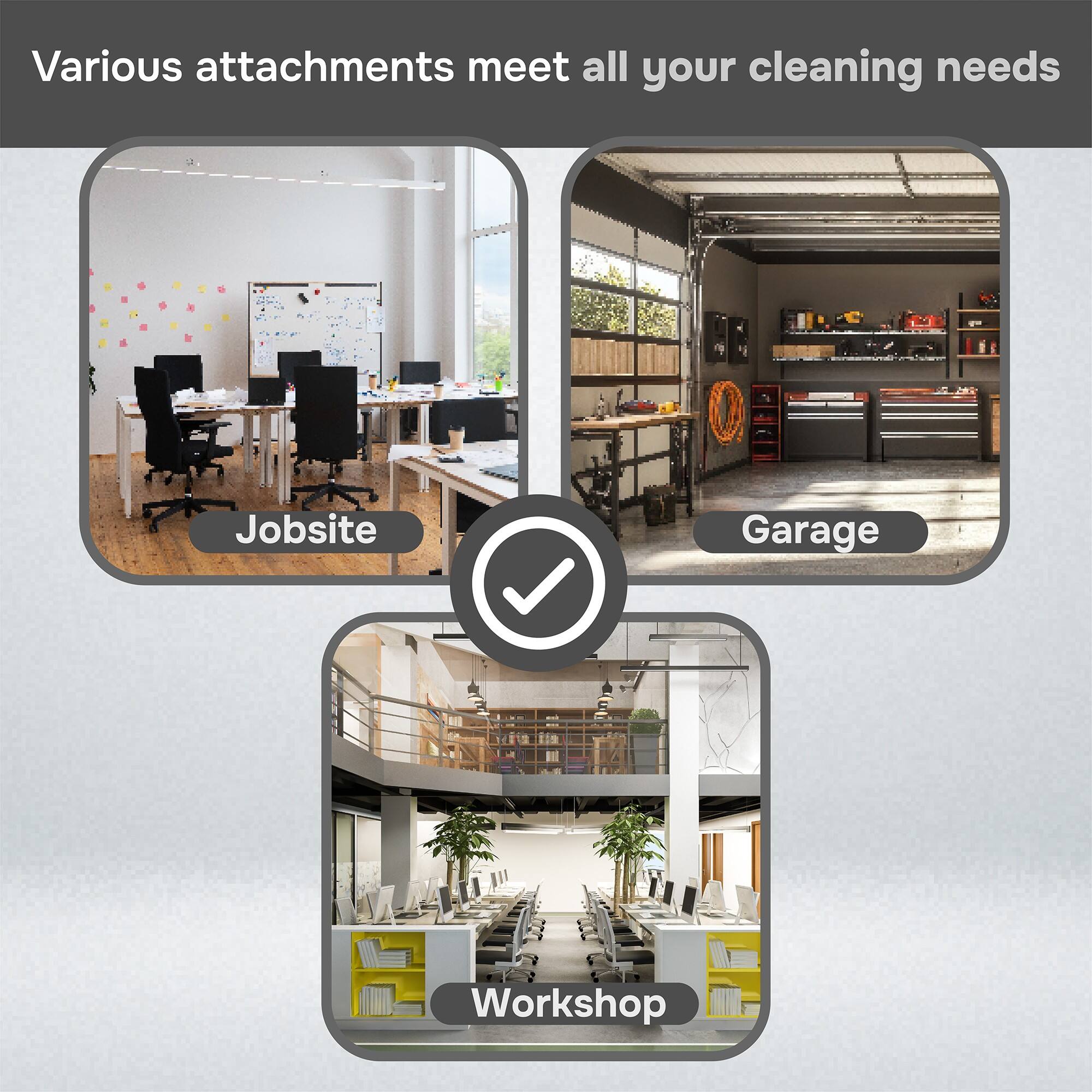 Various attachments meet all your cleaning needs

- Jobsite
- Garage
- Workshop