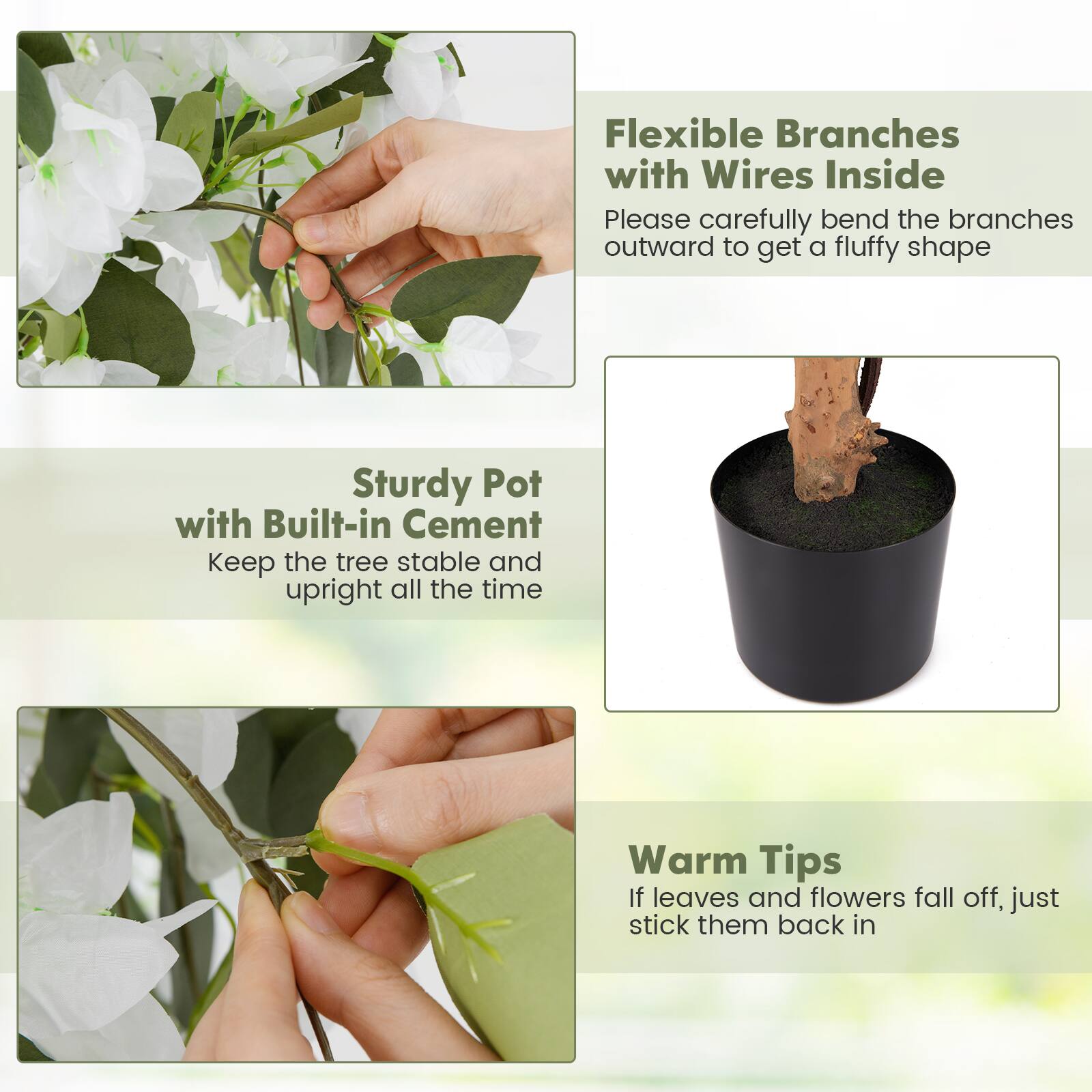 Flexible Branches with Wires Inside  
Please carefully bend the branches outward to get a fluffy shape  

Sturdy Pot with Built-in Cement  
Keep the tree stable and upright all the time  

Warm Tips  
If leaves and flowers fall off, just stick them back in