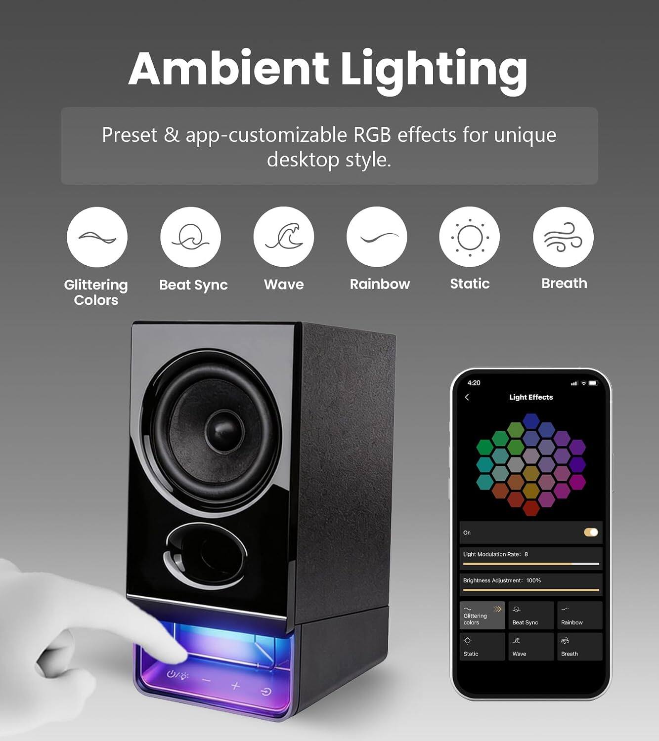 Ambient Lighting  
Preset & app-customizable RGB effects for unique desktop style.  
Glittering Colors  
Beat Sync  
Wave  
Rainbow  
Static  
Breath  

4:20 - Light Effects  
On  
Light Modulation Rate: 8  
Brightness Adjustment: 100%  
Glittering Colors  
Beat Sync  
Rainbow  
Static  
Wave  
Breath