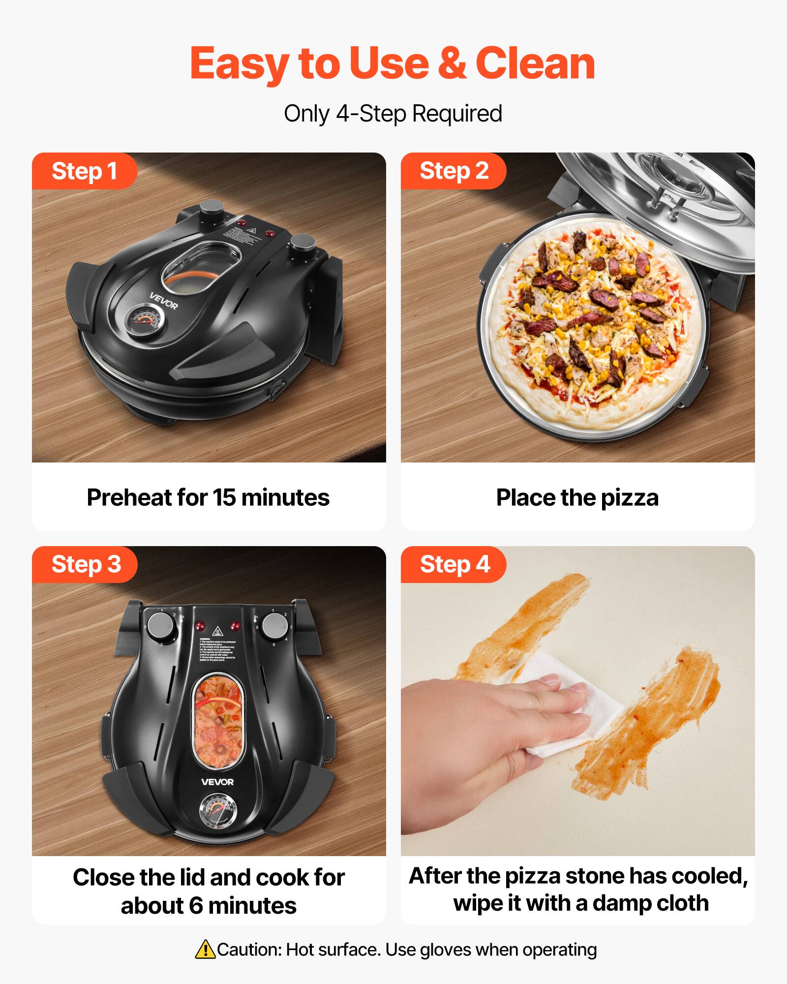 Easy to Use & Clean  
Only 4-Step Required

Step 1  
Preheat for 15 minutes

Step 2  
Place the pizza

Step 3  
Close the lid and cook for about 6 minutes

Step 4  
After the pizza stone has cooled, wipe it with a damp cloth

Caution: Hot surface. Use gloves when operating
