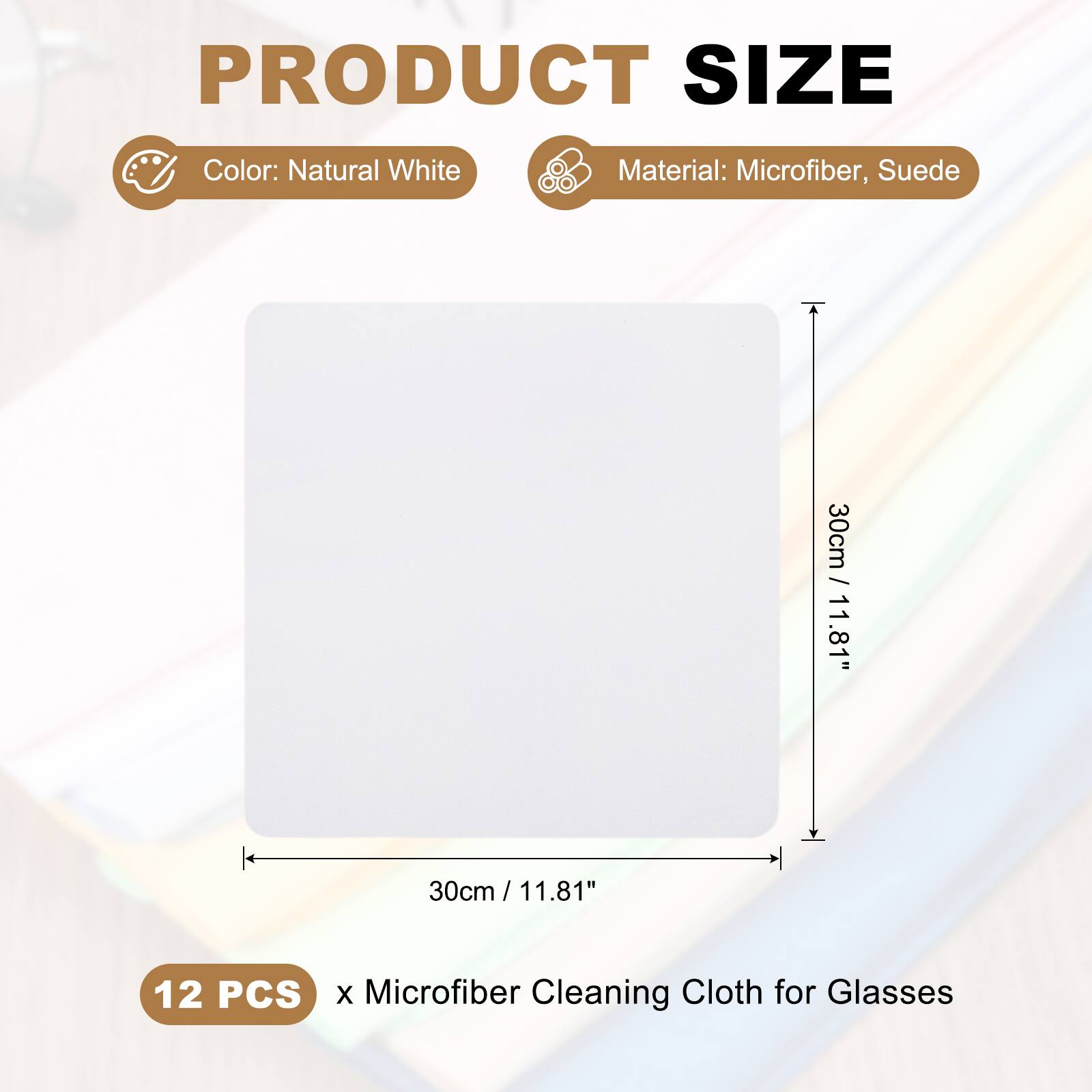 PRODUCT SIZE  
Color: Natural White  
Material: Microfiber, Suede  
30cm / 11.81"  
30cm / 11.81"  
12 PCS x Microfiber Cleaning Cloth for Glasses