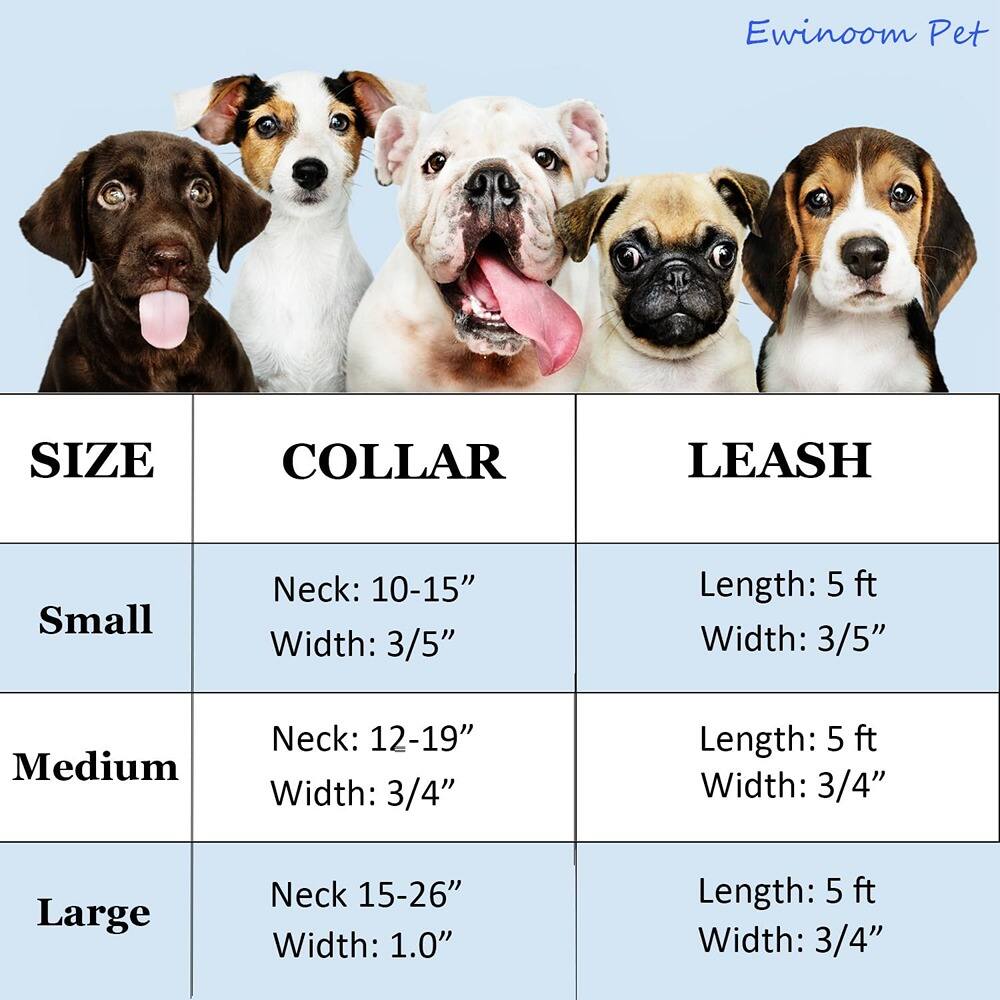 Ewinoom Pet

SIZE | COLLAR | LEASH

Small  
Neck: 10-15"  
Width: 3/5"  
Length: 5 ft  
Width: 3/5"

Medium  
Neck: 12-19"  
Width: 3/4"  
Length: 5 ft  
Width: 3/4"

Large  
Neck: 15-26"  
Width: 1.0"  
Length: 5 ft  
Width: 3/4"