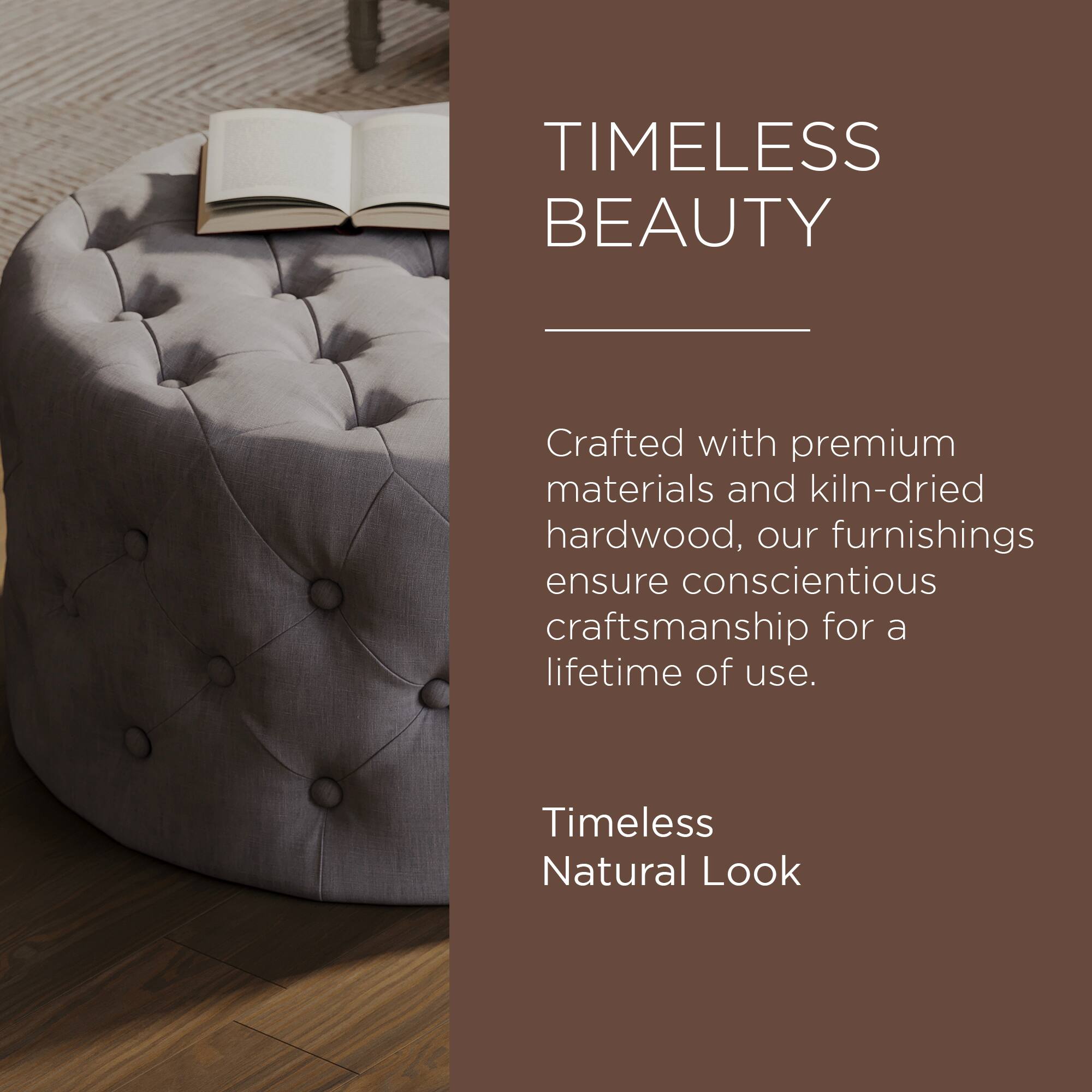 TIMELESS BEAUTY

Crafted with premium materials and kiln-dried hardwood, our furnishings ensure conscientious craftsmanship for a lifetime of use.

Timeless Natural Look