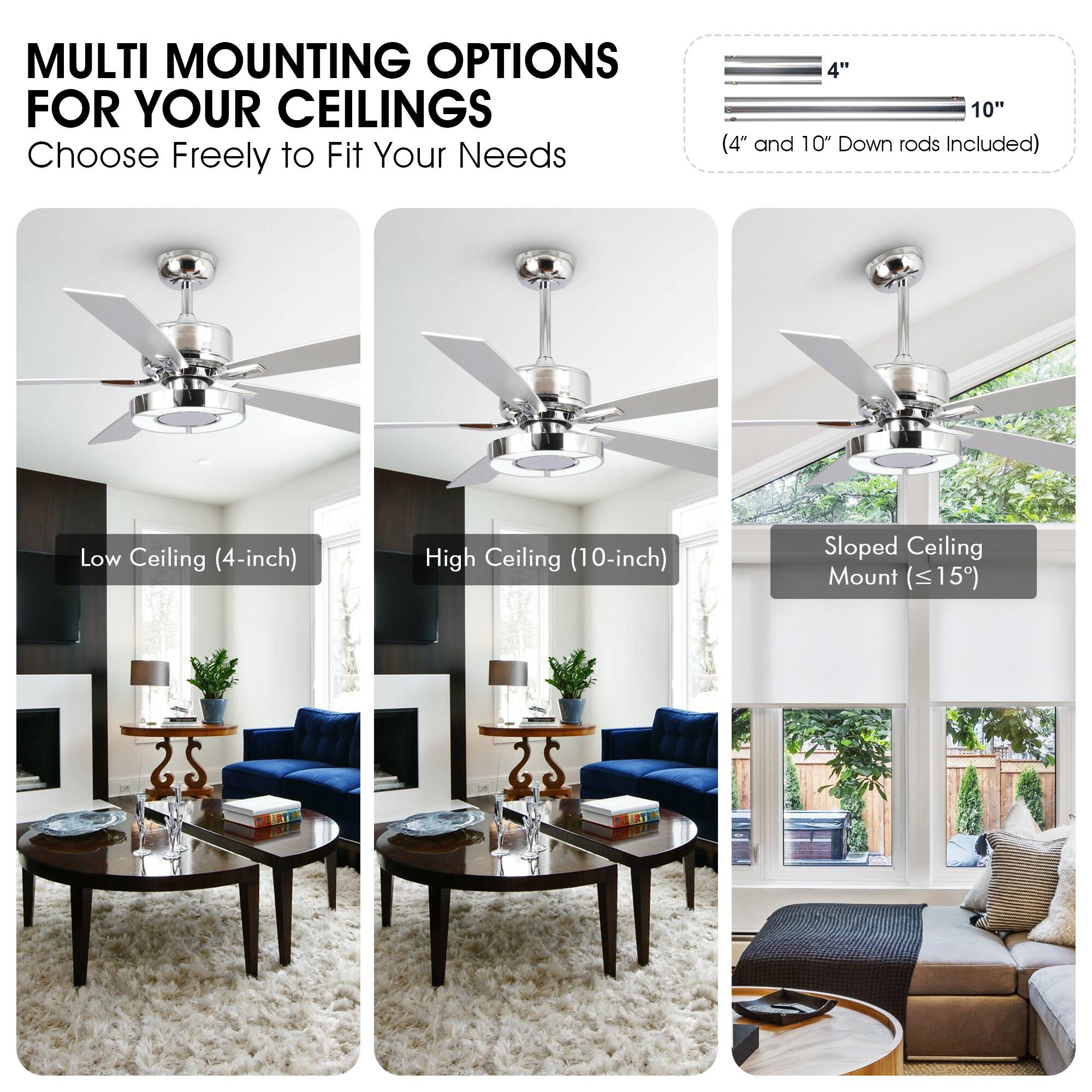 MULTI MOUNTING OPTIONS FOR YOUR CEILINGS  
Choose Freely to Fit Your Needs  

4" 10"  
(4" and 10" Down rods Included)  

Low Ceiling (4-inch)  
High Ceiling (10-inch)  
Sloped Ceiling Mount (≤15°)