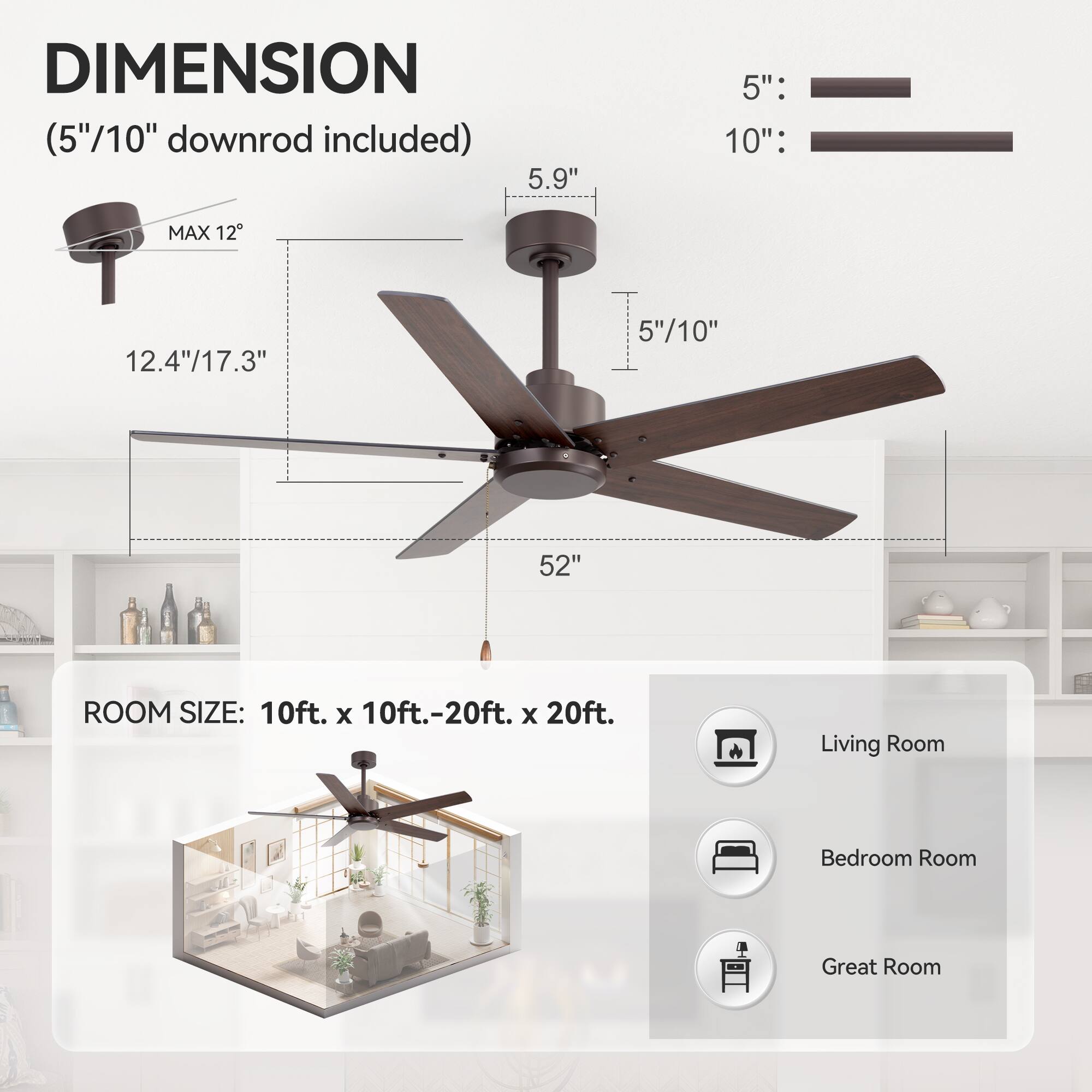 **DIMENSION**  
(5"/10" downrod included)  

- MAX 12°  
- 12.4"/17.3"  
- 52"  
- 5.9"  
- 5"/10"  

**ROOM SIZE:** 10ft. x 10ft.-20ft. x 20ft.  

- Living Room  
- Bedroom Room  
- Great Room