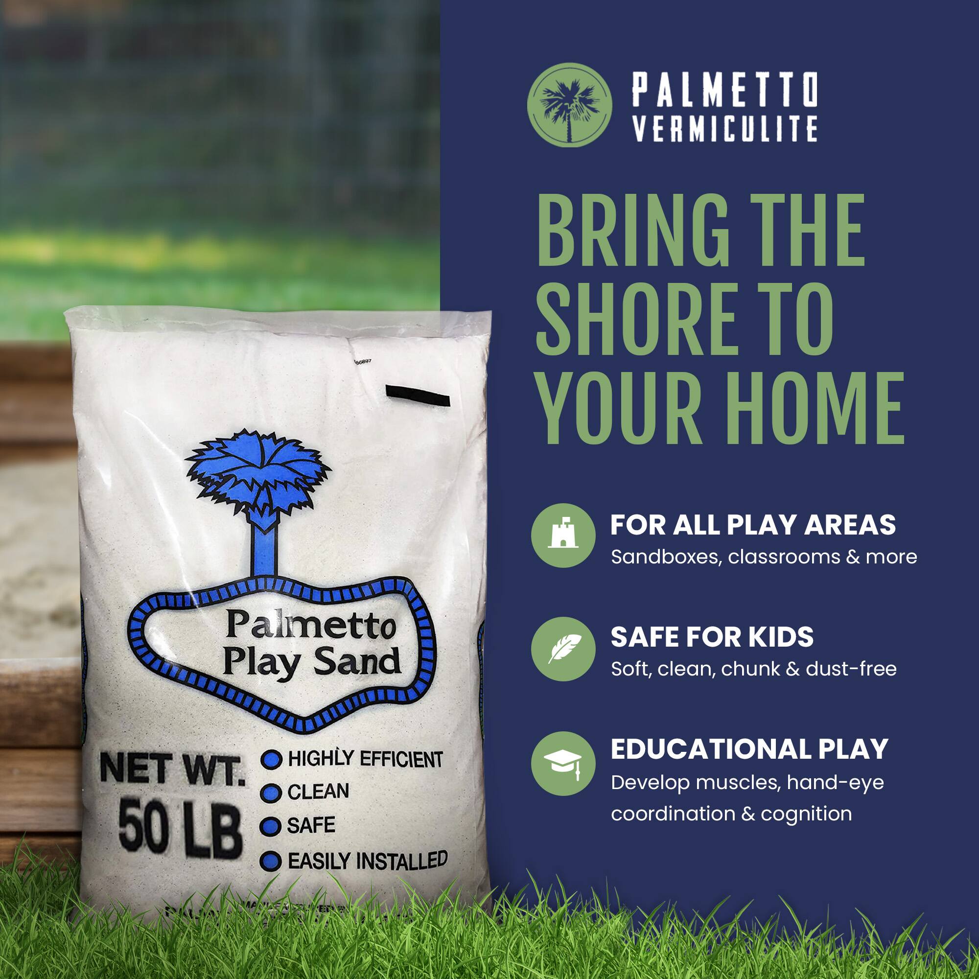PALMETTO VERMICULITE  
BRING THE SHORE TO YOUR HOME  

FOR ALL PLAY AREAS  
Sandboxes, classrooms & more  

SAFE FOR KIDS  
Soft, clean, chunk & dust-free  

EDUCATIONAL PLAY  
Develop muscles, hand-eye coordination & cognition  

NET WT. 50 LB  

HIGHLY EFFICIENT  
CLEAN  
SAFE  
EASILY INSTALLED  

Palmetto Play Sand