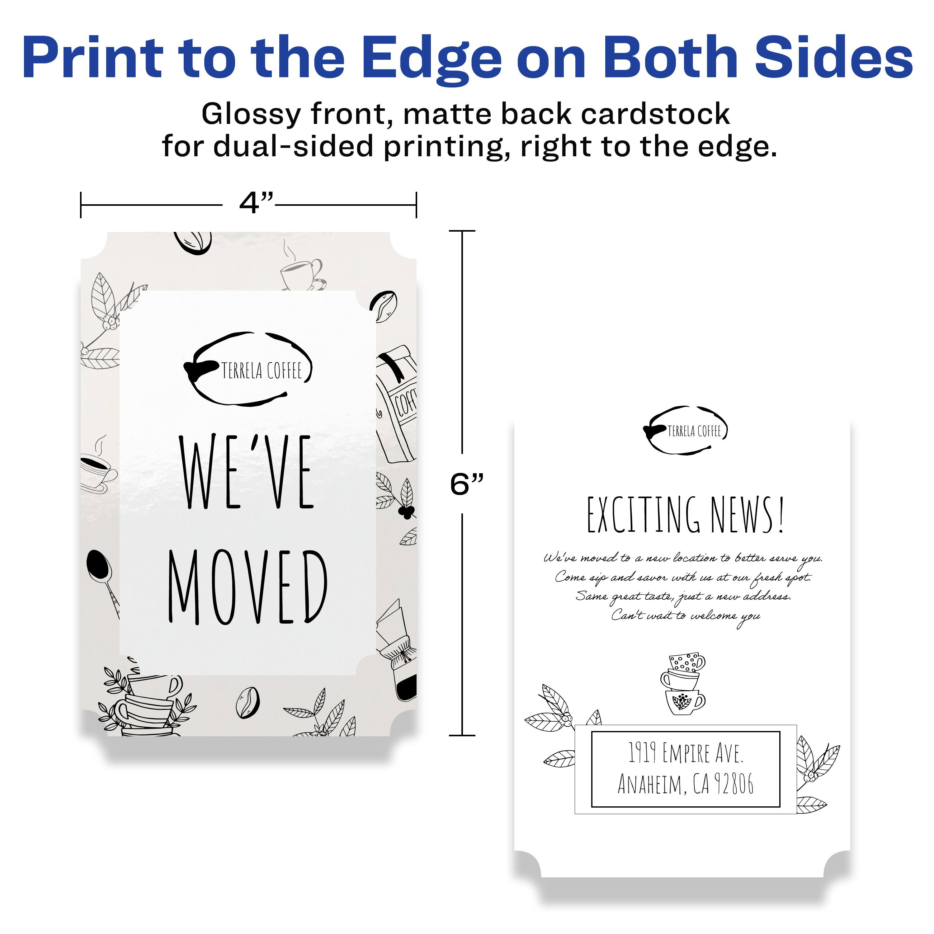 Print to the Edge on Both Sides  
Glossy front, matte back cardstock for dual-sided printing, right to the edge.

4"  
TERRELA COFFEE  
WE'VE MOVED

6"  
TERRELA COFFEE  
EXCITING NEWS!  
We've moved to a new location to better serve you. Come up and enjoy with us at our fresh spot. Same great taste, just a new address. Can't wait to welcome you.  
1919 EMPIRE AVE.  
ANAHEIM, CA 92806