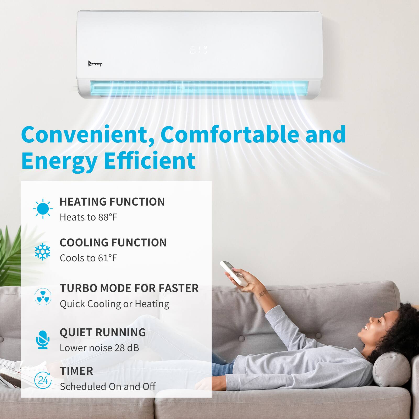 Eaohop 619  
Convenient, Comfortable and Energy Efficient  
HEATING FUNCTION  
Heats to 88°F  
COOLING FUNCTION  
Cools to 61°F  
TURBO MODE FOR FASTER  
Quick Cooling or Heating  
QUIET RUNNING  
Lower noise 28 dB  
TIMER  
24 Scheduled On and Off