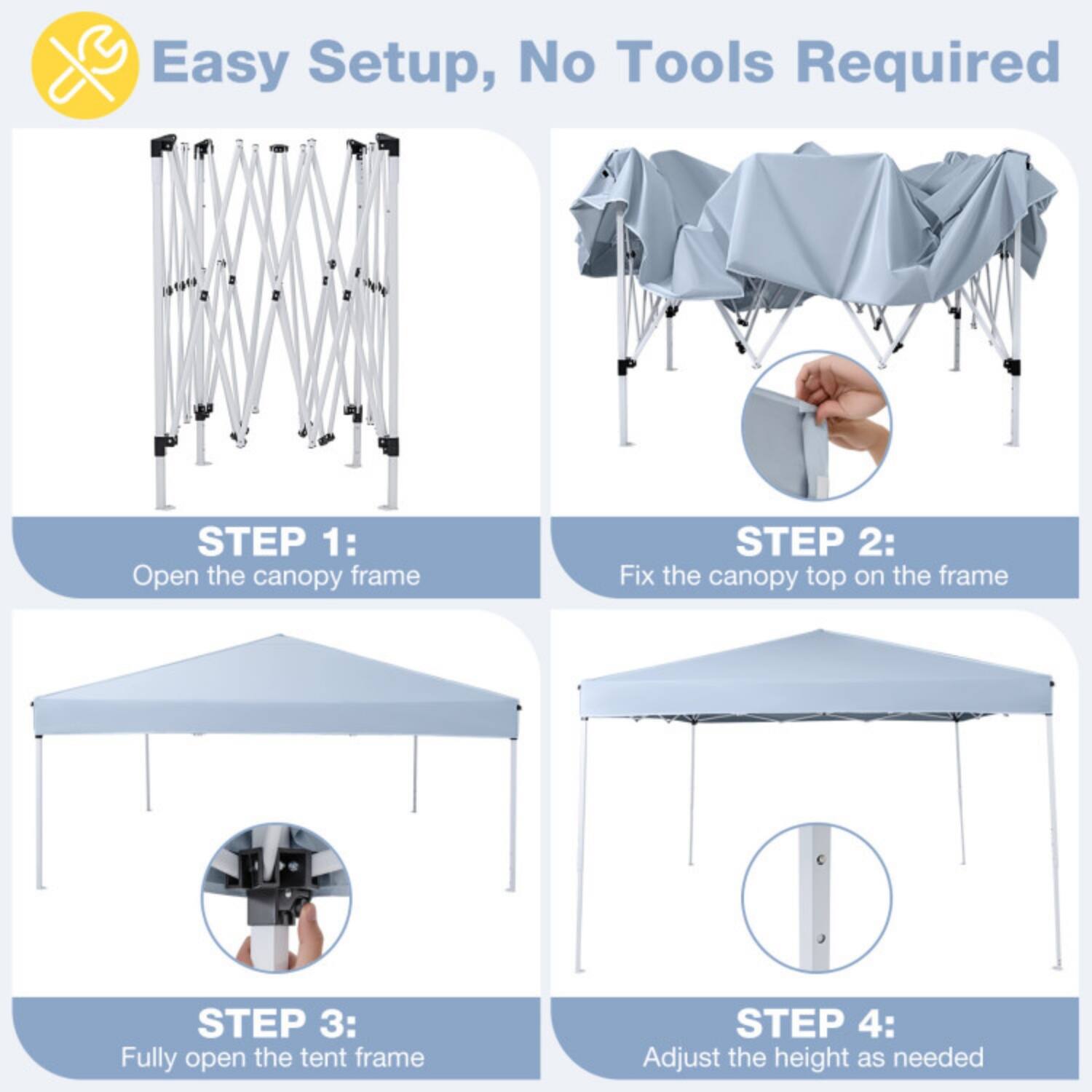 Easy Setup, No Tools Required

STEP 1: Open the canopy frame

STEP 2: Fix the canopy top on the frame

STEP 3: Fully open the tent frame

STEP 4: Adjust the height as needed