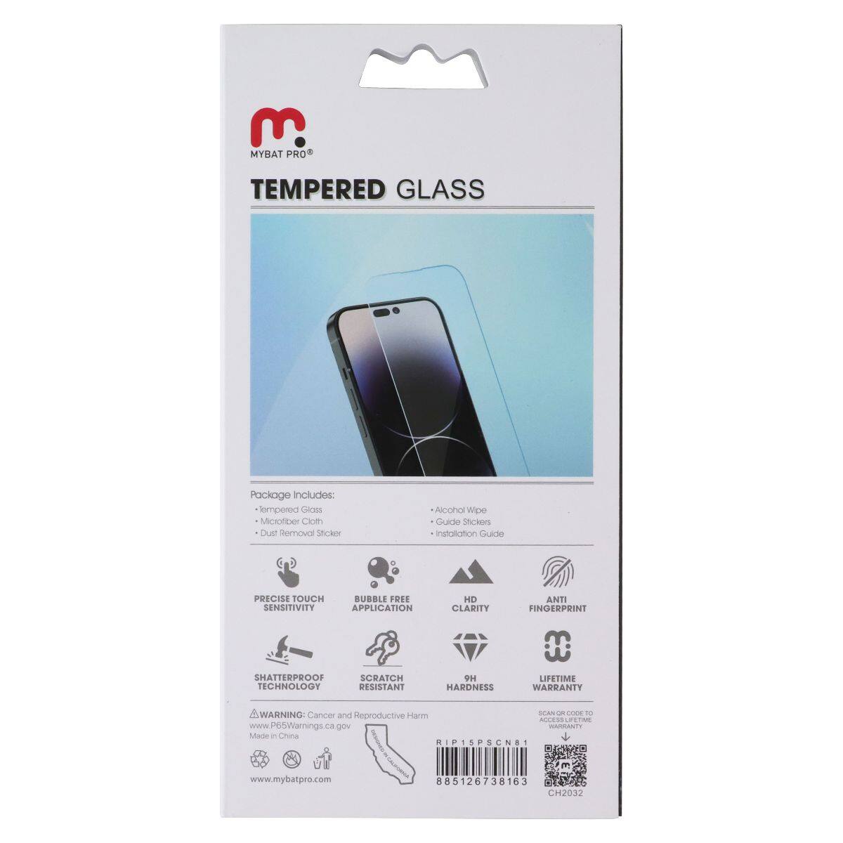 MYBAT PRO TEMPERED GLASS

Package includes:
- Tempered Glass
- Microfiber Cloth
- Dust Removal Sticker
- Alcohol Wipe
- Guide Stickers
- Installation Guide

PRECISE TOUCH SENSITIVITY
BUBBLE FREE APPLICATION
SHATTERPROOF TECHNOLOGY
SCRATCH RESISTANT
HD CLARITY
ANTI FINGERPRINT
9H HARDNESS
LIFETIME WARRANTY

WARNING: Cancer and Reproductive Harm - www.P65Warnings.ca.gov

WARRANTY Made in China

RIP15PSCN81
885126738163
CH2032

www.mybatpro.com