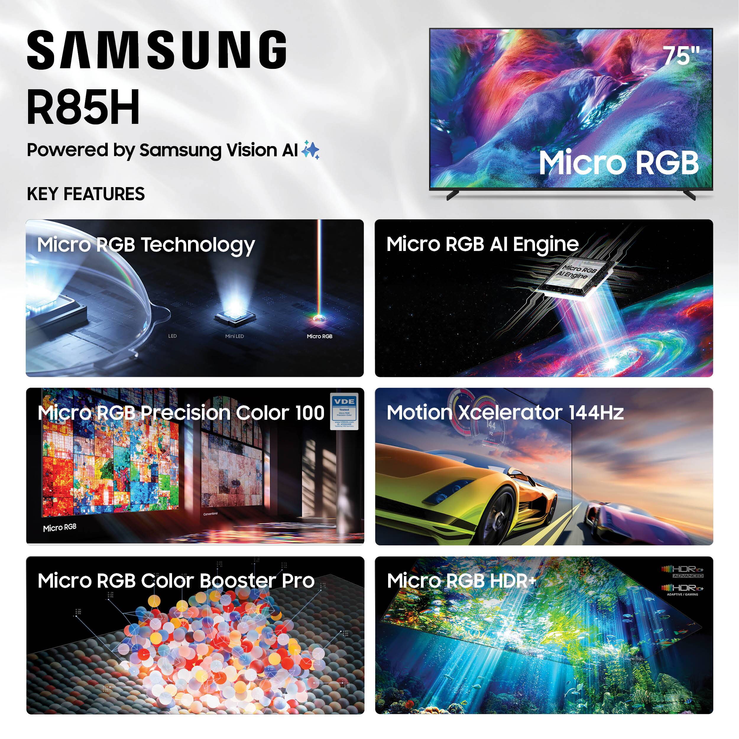 SAMSUNG R85H  
Powered by Samsung Vision AI  

KEY FEATURES  
- Micro RGB Technology  
- Micro RGB AI Engine  
- Micro RGB Precision Color 100  
- Motion Xcelerator 144Hz  
- Micro RGB Color Booster Pro  
- Micro RGB HDR+