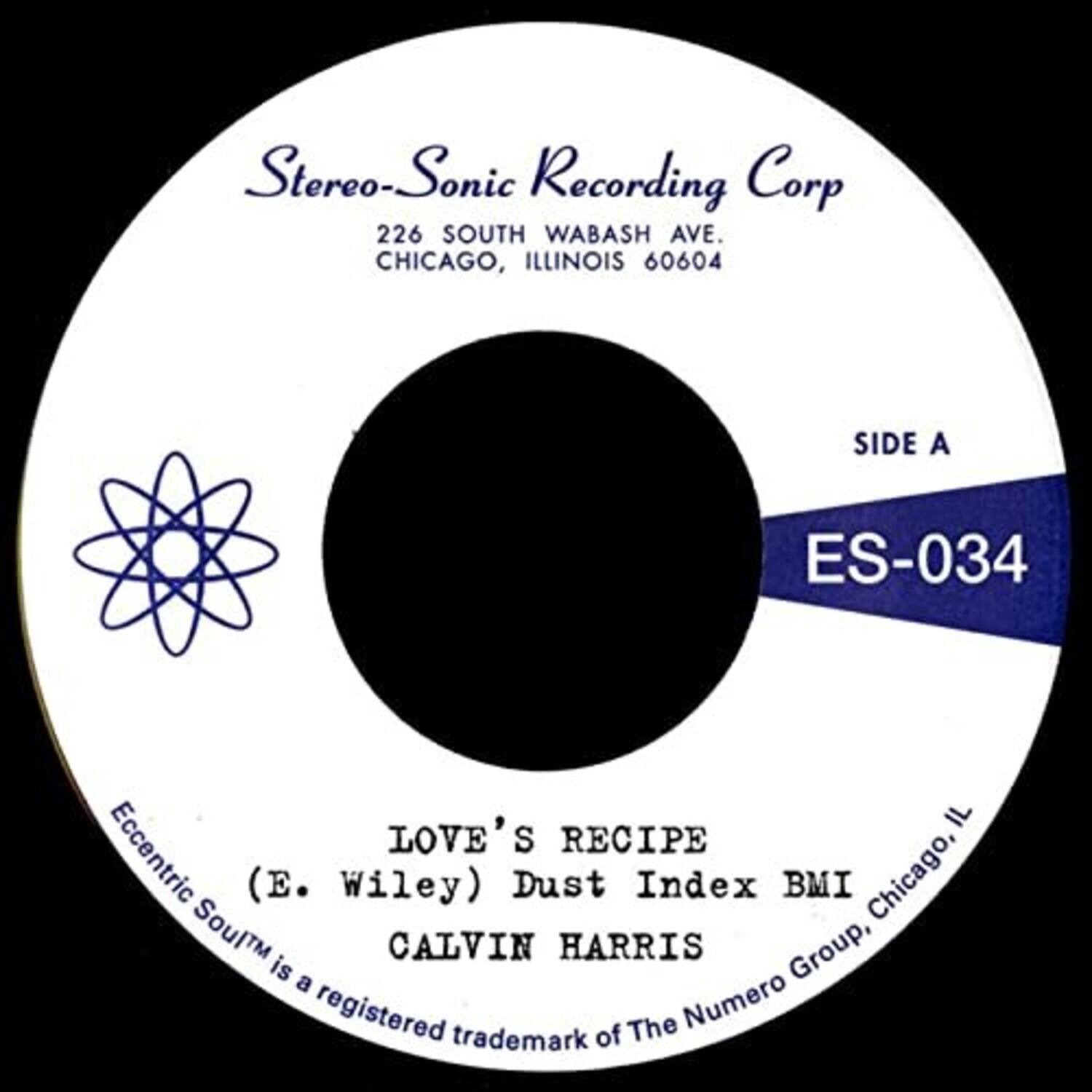Stereo-Sonic Recording Corp  
226 SOUTH WABASH AVE.  
CHICAGO, ILLINOIS 60604  

SIDE A  
ES-034  

LOVE'S RECIPE  
(E. Wiley) Dust Index BMI Chicago, IL  

CALVIN HARRIS  

Eccentric Soul™ is a registered trademark of The Numero Group, Chicago.