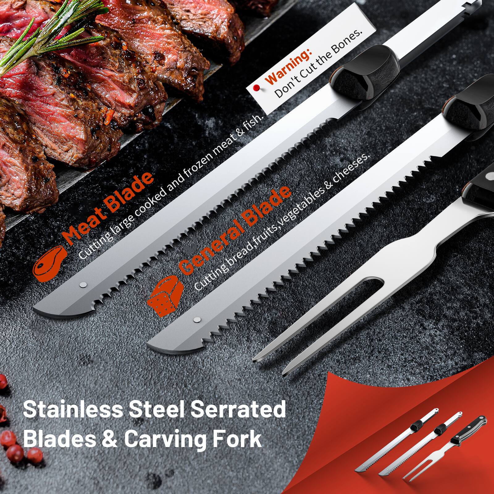 - Warning: Don't Cut the Bones, fish.
- Meat Blade: Cutting large cooked and frozen meat & fish.
- General Blade: Cutting bread, fruits, vegetables & cheeses.
- Stainless Steel Serrated Blades & Carving Fork