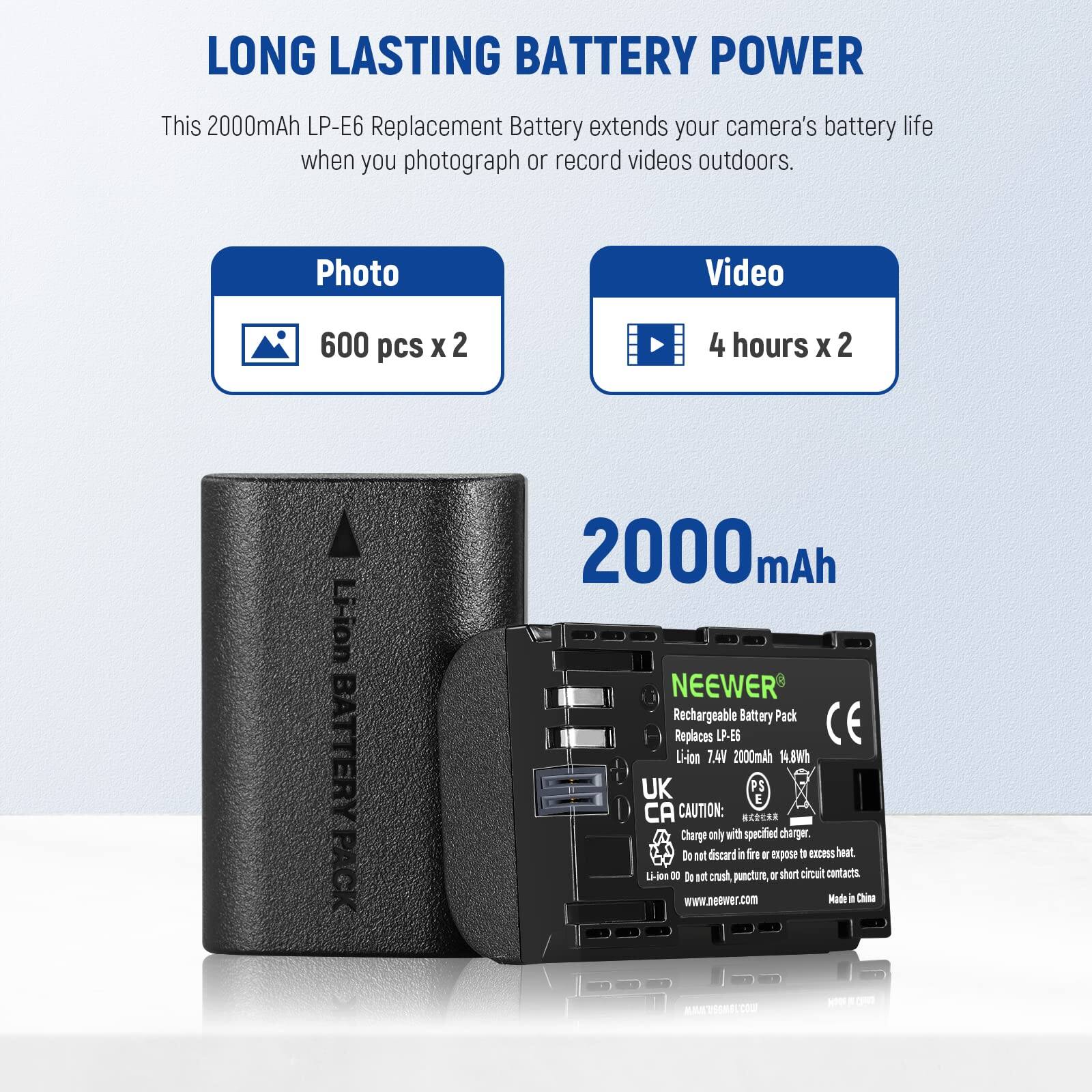 LONG LASTING BATTERY POWER

This 2000mAh LP-E6 Replacement Battery extends your camera's battery life when you photograph or record videos outdoors.

Photo: 600 pcs x 2  
Video: 4 hours x 2

2000 mAh

NEEWER Rechargeable Battery Pack  
Replaces LP-E6  
Li-ion 7.4V 2000mAh 14.8Wh

CAUTION:  
- Charge only with specified charger.  
- Do not dispose in fire or expose to excess heat.  
- Do not crush, puncture, or short circuit contacts.

www.neewer.com  
Made in China