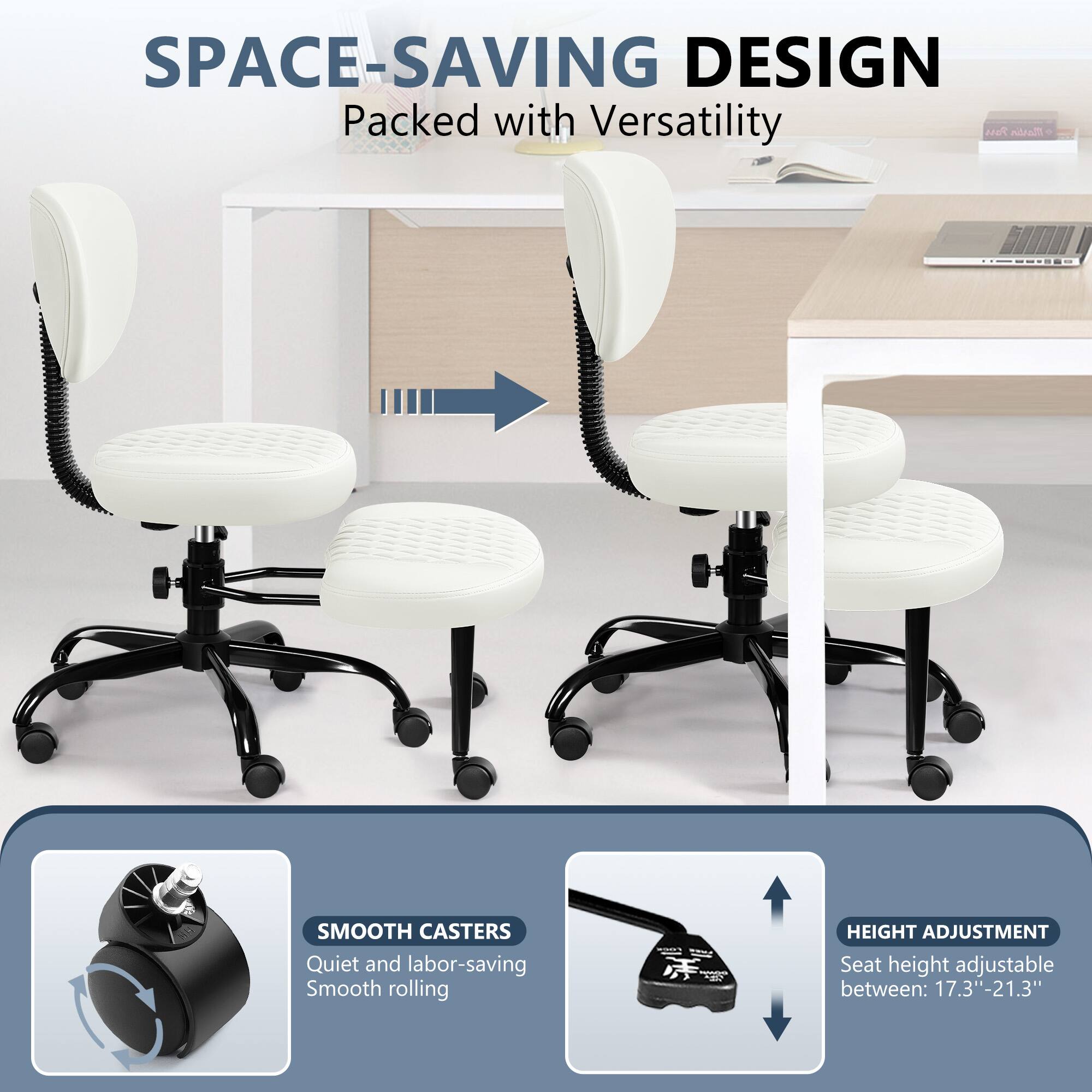 SPACE-SAVING DESIGN Packed with Versatility

SMOOTH CASTERS Quiet and labor-saving Smooth rolling

HEIGHT ADJUSTMENT Seat height adjustable between: 17.3"-21.3"