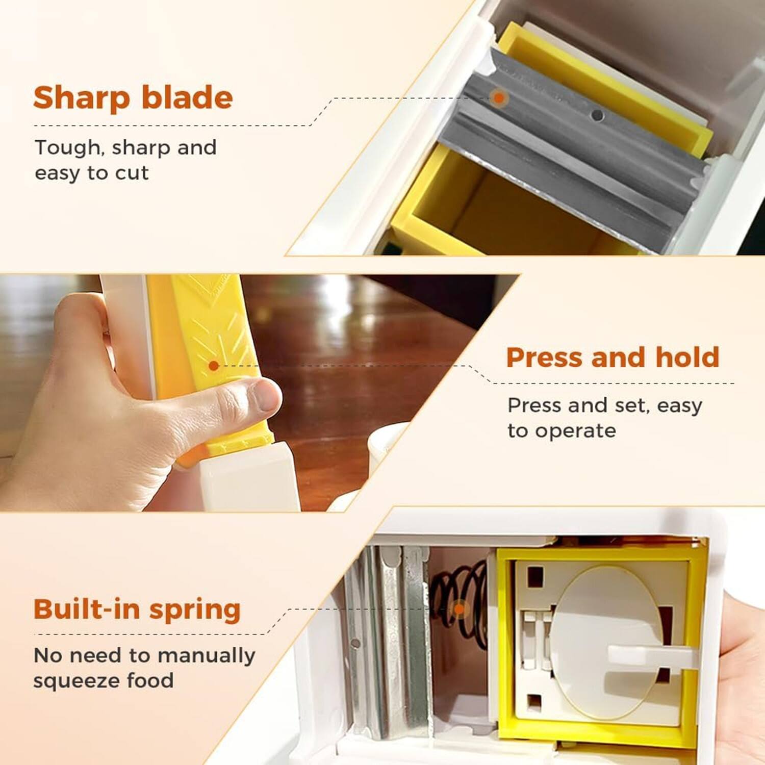 Sharp blade  
Tough, sharp and easy to cut  

Press and hold  
Press and set, easy to operate  

Built-in spring  
No need to manually squeeze food